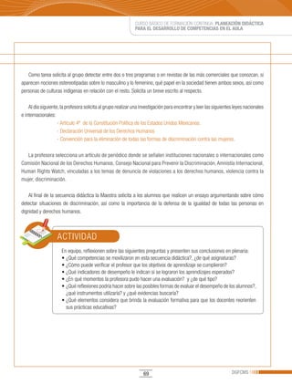 CURSO BÁSICO DE FORMACIÓN CONTINUA: PLANEACIÓN DIDÁCTICA
                                                              PARA EL DESARROLLO DE COMPETENCIAS EN EL AULA




   Como tarea solicita al grupo detectar entre dos o tres programas o en revistas de las más comerciales que conozcan, si
aparecen nociones estereotipadas sobre lo masculino y lo femenino, qué papel en la sociedad tienen ambos sexos, así como
personas de culturas indígenas en relación con el resto. Solicita un breve escrito al respecto.

    Al día siguiente, la profesora solicita al grupo realizar una investigación para encontrar y leer las siguientes leyes nacionales
e internacionales:
                    - Artículo 4º de la Constitución Política de los Estados Unidos Mexicanos.
                    - Declaración Universal de los Derechos Humanos
                    - Convención para la eliminación de todas las formas de discriminación contra las mujeres.

   La profesora selecciona un artículo de periódico donde se señalen instituciones nacionales o internacionales como
Comisión Nacional de los Derechos Humanos, Consejo Nacional para Prevenir la Discriminación, Amnistía Internacional,
Human	Rights	Watch,	vinculadas	a	los	temas	de	denuncia	de	violaciones	a	los	derechos	humanos,	violencia	contra	la	
mujer, discriminación.

   Al final de la secuencia didáctica la Maestra solicita a los alumnos que realicen un ensayo argumentando sobre cómo
detectar situaciones de discriminación, así como la importancia de la defensa de la igualdad de todas las personas en
dignidad y derechos humanos.



                   ACTIVIDAD
                      En equipo, reflexionen sobre las siguientes preguntas y presenten sus conclusiones en plenaria:
                      •	¿Qué	competencias	se	movilizaron	en	esta	secuencia	didáctica?,	¿de	qué	asignaturas?
                      •	¿Cómo	puede	verificar	el	profesor	que	los	objetivos	de	aprendizaje	se	cumplieron?		
                      •	¿Qué	indicadores	de	desempeño	le	indican	si	se	lograron	los	aprendizajes	esperados?
                      •	¿En	qué	momentos	la	profesora	pudo	hacer	una	evaluación?		y	¿de	qué	tipo?
                      •	¿Qué	reflexiones	podría	hacer	sobre	las	posibles	formas	de	evaluar	el	desempeño	de	los	alumnos?,	
                        ¿qué instrumentos utilizaría? y ¿qué evidencias buscaría?
                      •	¿Qué	elementos	considera	que	brinda	la	evaluación	formativa	para	que	los	docentes	reorienten	
                        sus prácticas educativas?




                                                                   69                                              DGFCMS
 