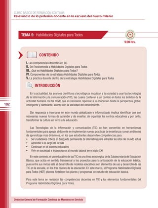 CURSO BÁSICO DE FORMACIÓN CONTINUA:
      Relevancia de la profesión docente en la escuela del nuevo milenio



                                                                                                                     po esti
                                                                                                                   em




                                                                                                                           ma
                                                                                                              ado • ti
            TEMA 5: Habilidades Digitales para Todos




                                                                                                                             do • tie
                                                                                                             m
                                                                                                                    mp
                                                                                                                      o esti


                                                                                                            5:00 Hrs.



                             CONTENIDO
                 I. Las competencias docentes en TIC
                 II. De Enciclomedia a Habilidades Digitales para Todos
                 III. ¿Qué es Habilidades Digitales para Todos?
                 IV. Componentes de la estrategia Habilidades Digitales para Todos
                 V. La práctica docente dentro de la estrategia Habilidades Digitales para Todos

                         INTRODUCCIÓN
                     En la actualidad, los avances científicos y tecnológicos impulsan a la sociedad a usar las tecnologías
                 de la información y la comunicación (TIC), las cuales conllevan a un cambio en todos los ámbitos de la
                 actividad humana. De tal modo que es necesario repensar a la educación desde la perspectiva global,
102              emergente y cambiante, acorde con la sociedad del conocimiento.

                     Dar respuesta e insertarse en este mundo globalizado e informatizado implica identificar que son
                 necesarias nuevas formas de aprender y de enseñar, de organizar los centros educativos y por tanto,
                 transformar la cultura en torno a la educación.

                    Las Tecnologías de la información y comunicación (TIC) se han convertido en herramientas
                 fundamentales para apoyar al docente en implementar nuevas prácticas de enseñanza y crear ambientes
                 de aprendizaje más dinámicos, en los que estudiantes desarrollen competencias para:
                 •	 Ser ciudadanos críticos en búsqueda permanente de alternativas para enfrentar los retos del mundo actual
                 •	 Aprender a lo largo de la vida
                 •	 Continuar en el sistema educativo
                 •	 Vivir en sociedad e incorporarse al mundo laboral en el siglo XXI
                    En este contexto, el uso educativo de las TIC es una línea estratégica de la Subsecretaría de Educación
                 Básica, que actúa en sentido transversal a los proyectos para la articulación de la educación básica,
                 pues entre sus metas está el desarrollo de modelos educativos con elementos de uso y desarrollo de las
                 TIC en la escuela, en los tres niveles de la educación. En este marco, el Programa Habilidades Digitales
                 para Todos (HDT) plantea fortalecer los planes y programas de estudio de educación básica.

                 Para este tema se revisarán las competencias docentes en TIC y los elementos fundamentales del
                 Programa Habilidades Digitales para Todos.




      Dirección General de Formación Continua de Maestros en Servicio
 