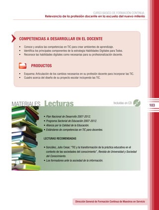 CURSO BÁSICO DE FORMACIÓN CONTINUA:
                        Relevancia de la profesión docente en la escuela del nuevo milenio




  COMPETENCIAS A DESARROLLAR EN EL DOCENTE
  •	 Conoce y analiza las competencias en TIC para crear ambientes de aprendizaje.
  •	 Identifica los principales componentes de la estrategia Habilidades Digitales para Todos.
  •	 Reconoce las habilidades digitales como necesarias para su profesionalización docente.


            PRODUCTOS
  •	 Esquema: Articulación de los cambios necesarios en su profesión docente para incorporar las TIC.
  •	 Cuadro acerca del diseño de su proyecto escolar incluyendo las TIC.




MATERIALES              Lecturas                                                     Incluidas en CD
                                                                                                                     103

                       •	Plan Nacional de Desarrollo 2007-2012.
                       • Programa Sectorial de Educación 2007-2012.
                       •	Alianza por la Calidad de la Educación.
                       •	Estándares de competencias en TIC para docentes.

                       LECTURAS RECOMENDADAS

                       •	González,	Julio	Cesar,	“TIC	y	la	transformación	de	la	práctica	educativa	en	el	
                         contexto	de	las	sociedades	del	conocimiento”,	Revista de Universidad y Sociedad
                         del Conocimiento.
                       •	Los formadores ante la sociedad de la información.




                                                   Dirección General de Formación Continua de Maestros en Servicio
 