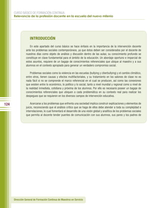 CURSO BÁSICO DE FORMACIÓN CONTINUA:
      Relevancia de la profesión docente en la escuela del nuevo milenio




                    INTRODUCCIÓN
                    En este apartado del curso básico se hace énfasis en la importancia de la intervención docente
                 ante los problemas sociales contemporáneos, ya que éstos deben ser considerados por el docente de
                 nuestros días como objeto de análisis y discusión dentro de las aulas; su conocimiento profundo se
                 constituye en clave fundamental para el ámbito de la educación. Un abordaje oportuno e imparcial de
                 estos asuntos, requiere de un bagaje de conocimientos referenciales que ubique al maestro y a sus
                 alumnos en el contexto apropiado para generar un verdadero compromiso social.

                     Problemas sociales como la violencia en las escuelas (bullying y ciberbullying) y el cambio climático,
                 entre otros, tienen causas y efectos multifactoriales, y su tratamiento en los salones de clase no es
                 nada fácil si no se comprende el marco referencial en el cual se producen, así como las conexiones
                 que existen entre lo económico, lo político y lo social, tanto a nivel mundial y regional como a nivel de
                 la realidad inmediata, cotidiana y próxima de los alumnos. Por ello es necesario poseer un bagaje de
                 conocimientos referenciales que ubiquen a cada problemática en su contexto real para realizar los
                 despegues que se requieren en los diversos campos de intervención educativa.

124                  Acercarse a los problemas que enfrenta una sociedad implica construir explicaciones y elementos de
                 juicio, reconociendo que el análisis crítico que se haga de ellos debe atender a toda su complejidad e
                 interrelaciones, lo cual fomentará el desarrollo de una visión global y analítica de los problemas sociales
                 que permita al docente tender puentes de comunicación con sus alumnos, sus pares y los padres de




      Dirección General de Formación Continua de Maestros en Servicio
 