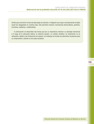 CURSO BÁSICO DE FORMACIÓN CONTINUA:
                      Relevancia de la profesión docente en la escuela del nuevo milenio




familia para encontrar formas de adecuadas de solución o mitigación que vayan recomponiendo el tejido
social tan desgastado en nuestros días. Esto permitirá construir convivencias democráticas, pacíficas,
inclusivas, solidarias y colaborativas.

    A continuación se desarrollan dos temas que por su importancia merecen un abordaje transversal
a lo largo de la educación básica: la violencia escolar y el cambio climático. Su tratamiento no es
exhaustivo, debido a las limitaciones de espacio, sin embargo se brindan los elementos necesarios para
su comprensión y estudio en las aulas escolares.




                                                                                                                   125




                                                 Dirección General de Formación Continua de Maestros en Servicio
 
