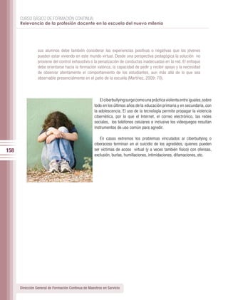 CURSO BÁSICO DE FORMACIÓN CONTINUA:
      Relevancia de la profesión docente en la escuela del nuevo milenio




                 sus alumnos debe también considerar las experiencias positivas o negativas que los jóvenes
                 pueden estar viviendo en este mundo virtual. Desde una perspectiva pedagógica la solución no
                 proviene del control exhaustivo o la penalización de conductas inadecuadas en la red. El enfoque
                 debe orientarse hacia la formación valórica, la capacidad de pedir y recibir apoyo y la necesidad
                 de observar atentamente el comportamiento de los estudiantes, aun más allá de lo que sea
                 observable presencialmente en el patio de la escuela (Martínez, 2009: 70).




                                                         El ciberbullying surge como una práctica violenta entre iguales, sobre
                                                     todo en los últimos años de la educación primaria y en secundaria, con
                                                     la adolescencia. El uso de la tecnología permite propagar la violencia
                                                     cibernética, por lo que el Internet, el correo electrónico, las redes
                                                     sociales, los teléfonos celulares e inclusive los videojuegos resultan
                                                     instrumentos de uso común para agredir.

                                                        En casos extremos los problemas vinculados al ciberbullying o
                                                     ciberacoso terminan en el suicidio de los agredidos, quienes pueden
158                                                  ser víctimas de acoso virtual (y a veces también físico) con ofensas,
                                                     exclusión, burlas, humillaciones, intimidaciones, difamaciones, etc.




      Dirección General de Formación Continua de Maestros en Servicio
 