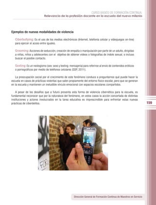 CURSO BÁSICO DE FORMACIÓN CONTINUA:
                            Relevancia de la profesión docente en la escuela del nuevo milenio




Ejemplos de nuevas modalidades de violencia

   Ciberbullying: Es el uso de los medios electrónicos (Internet, telefonía celular y videojuegos on-line)
   para ejercer el acoso entre iguales.

   Grooming: Acciones de seducción, creación de empatía o manipulación por parte de un adulto, dirigidas
   a niñas, niños y adolecentes con el objetivo de obtener videos o fotografías de índole sexual, o incluso
   buscar el posible contacto.

   Sexting: Es un neologismo (sex: sexo y texting: mensajería) para referirse al envío de contenidos eróticos
   o pornográficos por medio de teléfonos celulares (SSP, 2011).

   La preocupación social por el crecimiento de este fenómeno conduce a preguntarnos qué puede hacer la
escuela en casos de prácticas violentas que salen propiamente del entorno físico escolar, pero que se generan
en la escuela y mantienen un ineludible vínculo emocional con espacios escolares compartidos.

    A pesar de los desafíos que a futuro presenta esta forma de violencia cibernética para la escuela, es
fundamental reconocer que por la naturaleza del fenómeno, en estos casos la acción concertada de distintas
instituciones y actores involucrados en la tarea educativa es imprescindible para enfrentar estas nuevas
prácticas de ciberdelitos.                                                                                               159




                                                       Dirección General de Formación Continua de Maestros en Servicio
 