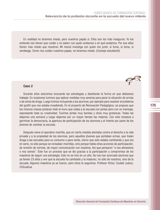 CURSO BÁSICO DE FORMACIÓN CONTINUA:
                      Relevancia de la profesión docente en la escuela del nuevo milenio




    En realidad no tenemos miedo, pero nuestros papás sí. Ellos son los más inseguros. Yo los
entiendo nos tienen que cuidar y no saben con quién andamos o en qué andamos. Por eso ellos
tienen más miedo que nosotros: Mi mamá investiga con quién me junto: si fuma, si toma, si
vendeoga. Como nos cuidan nuestros papás, no tenemos miedo. (Consejo estudiantil)




   Caso 2

    Durante años estuvimos buscando las estrategias y diseñando la forma en que debíamos
trabajar. En ocasiones tuvimos que aplicar medidas muy severas para parar la situación de armas
o de venta de droga. Luego fuimos incluyendo a los alumnos, por ejemplo para resolver el problema
del grafiti que nos estaba invadiendo. En el proyecto de Renovación Pedagógica, se propuso que                    175
los mismos chavos pintaran todo el muro que rodea a la escuela con pintas pero con un mensaje,
expresando toda su creatividad. Tuvimos pintas muy bonitas y otras muy grotescas. Todas las
dejamos una semana y luego dejamos por un mayor tiempo las mejores. Con esto empieza a
germinar la democracia, la apertura de participación de los alumnos y el interés por parte de los
jóvenes de cambiar la escuela.

    Después viene el operativo mochila, que en cierta medida atentaba contra el derecho a la vida
privada y a la propiedad de los alumnos, pero aquellos jóvenes que portaban armas, que traían
droga a las escuelas para su consumo o para venta, vieron que esto estaba cambiando y que era
en serio, no sólo porque se revisaban mochilas, sino porque había otras acciones de participación,
de revisión de normas, de mayor comunicación con nosotros. Así que pensaron “o nos alineamos
o nos vamos”. Éste fue un proceso que se dio gracias a la participación y compromiso de los
maestros de seguir una estrategia. Esto no se hizo en un año. Se nos han acercado alumnos que
ya tienen 23 años y ven que la escuela ha cambiado y la madurez, no sólo de nosotros, sino de la
escuela. Algunos maestros ya se fueron, pero otros le seguimos. Profesor Víctor, Ciudad Juárez,
Chihuahua




                                                Dirección General de Formación Continua de Maestros en Servicio
 