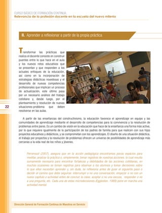 CURSO BÁSICO DE FORMACIÓN CONTINUA:
     Relevancia de la profesión docente en la escuela del nuevo milenio




           II. Aprender a reflexionar a partir de la propia práctica


         T   ransformar las prácticas que
         realiza el docente consiste en construir
         puentes entre lo que hace en el aula
         y los nuevos retos educativos que
         se presentan y que responden a los
         actuales enfoques de la educación,
         así como en la incorporación de
         estrategias didácticas novedosas y el
         desarrollo de nuevas competencias
         profesionales que implican un proceso
         de actualización, este último pasa
         por un necesario análisis del trabajo
         cotidiano y, desde luego, por el
         planteamiento y resolución de nuevas
22       situaciones-problema que deben
         resolverse en las aulas.

             A partir de las enseñanzas del constructivismo, la educación favorece el aprendizaje en equipo y las
         comunidades de aprendizaje mediante el desarrollo de competencias para la convivencia y la resolución de
         problemas entre pares. Es un cambio de visión en la educación que hace de la enseñanza una forma más activa,
         por lo que requiere igualmente de la participación de los padres de familia para que realicen con sus hijos
         proyectos educativos y didácticos, y se comprometan con los aprendizajes. El diseño de una situación didáctica,
         el trabajo por proyectos y la resolución de problemas ofrecen un universo de posibilidades de aprendizaje más
         cercanas a la vida real de los niños y jóvenes.


                Perrenoud (2007), asegura que en la acción pedagógica encontramos pocos espacios para
                meditar, analizar la práctica o, simplemente, tomar registros de nuestras acciones, lo cual resulta
                sumamente necesario para encontrar fortalezas y debilidades de las acciones cotidianas, en
                muchas ocasiones se toman registros para observar a los alumnos y tomar decisiones sobre
                lo que ellos necesitan aprender y, sin duda, se reflexiona antes de guiar el siguiente paso o
                decidir el camino que debe seguirse: interrumpir o no una conversación, empezar o no con un
                nuevo capítulo o actividad antes de concluir la clase, aceptar o no una excusa, responder o no
                a una pregunta, etc. Cada una de estas microdecisiones (Eggleston, 1989) pone en marcha una
                actividad mental.




     Dirección General de Formación Continua de Maestros en Servicio
 