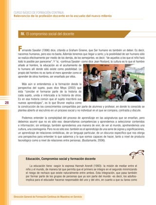 CURSO BÁSICO DE FORMACIÓN CONTINUA:
     Relevancia de la profesión docente en la escuela del nuevo milenio




           IV. El compromiso social del docente


         F   ernando Savater (1996) dice, citando a Graham Greene, que Ser humano es también un deber. Es decir,
         nacemos humanos, pero eso no basta. Además tenemos que llegar a serlo; y la posibilidad de ser humano sólo
         se realiza efectivamente por medio de los demás, de los semejantes, es decir, “de aquellos a los que el niño hará
         todo lo posible por parecerse”. Y “si, -continua Savater- como dice Jean Rostand, la cultura es lo que el hombre
         añade al hombre, la educación es el acuñamiento de
         lo humano allí donde sólo existe como posibilidad. Lo
         propio del hombre no es tanto el mero aprender como el
         aprender de otros hombres, ser enseñado por ellos.

             Más aún si entendemos a la formación desde la
         perspectiva del sujeto, pues dice Moya (2002) que
         ésta “concibe el formarse parte de la historia de
         cada sujeto, unida e imbricada a la historia de otros.
         Es en esa historia común que el sujeto inscribirá sus
28       nuevos aprendizajes”, es lo que Bruner explica como
         la construcción de los conocimientos compartidos por parte de alumnos y profesor, en donde lo conocido se
         plantea abierto al escrutinio en un proceso social y no individual en el que se compara, contrasta y discute.

             Podemos entender la complejidad del proceso de aprendizaje en las asignaturas que se enseñan, pero
         debemos asumir que no es sólo eso: desarrollamos competencias y aprendemos a seleccionar contenidos
         e información; sin embargo, también aprendemos una manera de vivir, de ver al mundo, aprehendemos una
         cultura, una cosmogonía. Pero no es sólo eso: también es el aprendizaje de una serie de signos y significaciones,
         un aprendizaje de relaciones simbólicas, de un lenguaje particular, de un discurso específico que nos otorga
         una perspectiva para entender lo que sabemos y lo que somos capaces de hacer, tanto a nivel de producto
         tecnológico como a nivel de relaciones entre personas. (Bustamante, 2006).




                Educación, Compromiso social y formación docente

                    La educación tiene -según lo expresa Hannah Arendt (1993)- la misión de mediar entre el
                niño y el mundo, de manera tal que permita que el primero se integre en el segundo minimizando
                el riesgo de rechazo que existe naturalmente entre ambos. Esta integración, que pasa también
                por formar parte de los grupos de personas que ya son parte del mundo -es decir, los adultos-
                implica para el educador hacerse responsable del uno y del otro, en cuanto a que su tarea como




     Dirección General de Formación Continua de Maestros en Servicio
 