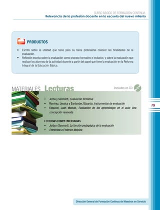 CURSO BÁSICO DE FORMACIÓN CONTINUA:
                          Relevancia de la profesión docente en la escuela del nuevo milenio




         PRODUCTOS
 •   Escrito sobre la utilidad que tiene para su tarea profesional conocer las finalidades de la
     evaluación.
 •   Reflexión escrita sobre la evaluación como proceso formativo e inclusivo, y sobre la evaluación que
     realizan los alumnos de la actividad docente a partir del papel que tiene la evaluación en la Reforma
     Integral de la Educación Básica.




MATERIALES               Lecturas                                                       Incluidas en CD


                         •	 Jorba y Sanmartí, Evaluación formativa
                         •	 Ramírez, Jessica y Santander, Eduardo, Instrumentos de evaluación
                                                                                                                       79
                         •	 Esquivel, Juan Manuel, Evaluación de los aprendizajes en el aula: Una
                             concepción renovada

                         LECTURAS COMPLEMENTARIAS
                         •	 Jorba y Sanmartí, La función pedagógica de la evaluación
                         •	 Entrevista a Federico Malpica




                                                     Dirección General de Formación Continua de Maestros en Servicio
 