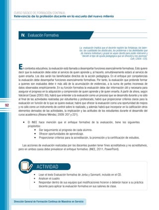 CURSO BÁSICO DE FORMACIÓN CONTINUA:
     Relevancia de la profesión docente en la escuela del nuevo milenio




           IV. Evaluación Formativa

                                                                La evaluación implica que el docente registre las fortalezas, los talen-
                                                                tos, las cualidades los obstáculos, los problemas o las debilidades que
                                                                  de manera individual y grupal se vayan dando para poder intervenir y
                                                                   “decidir el tipo de ayuda pedagógica que se ofrecerá a los alumnos”
                                                                                                                      Coll ( 2004: 125).


         E    n contextos educativos, la evaluación está llamada a desempeñar funciones esencialmente formativas. Esto quiere
         decir que la evaluación debe estar al servicio de quien aprende y, al hacerlo, simultáneamente estará al servicio de
         quien enseña. Los dos serán los beneficiados directos de la acción pedagógica. En el enfoque por competencias
         la evaluación debe desempeñar funciones esencialmente formativas. Por tanto, la evaluación que pretende formar
         a quienes son evaluados debe ir más allá de la acumulación de evidencias, a la suma de partes inconexas de
         datos observados empíricamente. En su función formativa la evaluación debe dar información útil y necesaria para
         asegurar el progreso en la adquisición y comprensión de quien aprende y de quien enseña. A partir de ahora, según
         Valcárcel Casas (2003: 60), habrá que entender a la evaluación como un proceso que se desarrolla durante y no sólo
         al final de las actividades realizadas por estudiantes y profesorado, habrá que proporcionar criterios claros para la
         evaluación en función de lo que se quiere evaluar, habrá que ofrecer la evaluación como una oportunidad de mejora
92       y no sólo como un instrumento de control sobre lo realizado, y además habrá que incorporar en la calificación otros
         elementos derivados de las actividades, la implicación y las actitudes de los estudiantes durante el desarrollo del
         curso académico (Álvarez Méndez, 2009: 207 y 221).

             •   El INEE hace mención que el enfoque formativo de la evaluación, tiene los siguientes
                 propósitos:
                      • Dar seguimiento al progreso de cada alumno.
                      • Ofrecer oportunidades de aprendizaje.
                      • Proporcionar criterios para la acreditación, la promoción y la certificación de estudios.

            Las acciones de evaluación realizadas por los docentes pueden tener fines acreditativos y no acreditativos,
         pero en ambos casos debe prevalecer el enfoque formativo. (INEE, 2011, PowerPoint).




                         ACTIVIDAD
                       •	 Lean el texto Evaluación formativa de Jorba y Sanmartí, incluido en el CD.
                       •	 Analicen el cuadro
                       •	 Respondan dentro de sus equipos qué modificaciones hicieron o deberán hacer a su práctica
                           docente para aplicar la evaluación formativa en sus salones de clase.




     Dirección General de Formación Continua de Maestros en Servicio
 