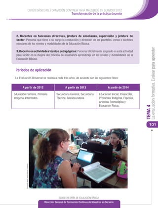 CURSO BÁSICO DE FORMACIÓN CONTINUA PARA MAESTROS EN SERVICIO 2012
                                                            Transformación de la práctica docente




  2. Docentes en funciones directivas, jefatura de enseñanza, supervisión y jefatura de
  sector: Personal que tiene a su cargo la conducción y dirección de los planteles, zonas o sectores
  escolares de los niveles y modalidades de la Educación Básica.




                                                                                                                                              La evaluación formativa. Evaluar para aprender
  3. Docente en actividades técnico pedagógicas: Personal oficialmente asignado en esta actividad
  para incidir en la mejora del proceso de enseñanza-aprendizaje en los niveles y modalidades de la
  Educación Básica.


 Periodos de aplicación

 La Evaluación Universal se realizará cada tres años, de acuerdo con las siguientes fases:


       A partir de 2012                                                   A partir de 2013                      A partir de 2014

Educación Primaria, Primaria                                     Secundaria General, Secundaria         Educación Inicial, Preescolar,
Indígena, Internados.                                            Técnica, Telesecundaria.               Preescolar Indígena, Especial,
                                                                                                        Artística, Tecnológica y
                                                                                                        Educación Física.




                                                                                                                                         TEMA 4
                                                                                                                                            101
          Fotografía: María Teresa Vázquez Contreras




                                                                    SUBSECRETARÍA DE EDUCACIÓN BÁSICA
                                                       Dirección General de Formación Continua de Maestros en Servicio
 