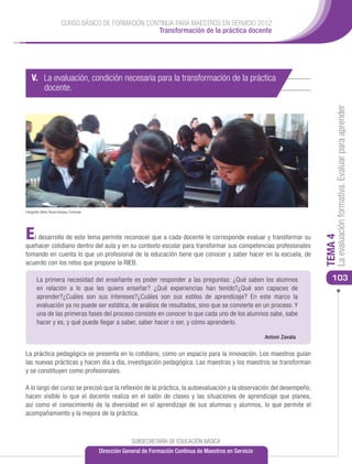 CURSO BÁSICO DE FORMACIÓN CONTINUA PARA MAESTROS EN SERVICIO 2012
                                                       Transformación de la práctica docente




    V. La evaluación, condición necesaria para la transformación de la práctica
       docente.




                                                                                                                                    La evaluación formativa. Evaluar para aprender
Fotografía: María Teresa Vázquez Contreras




E  l desarrollo de este tema permite reconocer que a cada docente le corresponde evaluar y transformar su




                                                                                                                               TEMA 4
quehacer cotidiano dentro del aula y en su contexto escolar para transformar sus competencias profesionales
tomando en cuenta lo que un profesional de la educación tiene que conocer y saber hacer en la escuela, de
acuerdo con los retos que propone la RIEB.

        La primera necesidad del enseñante es poder responder a las preguntas: ¿Qué saben los alumnos                             103
        en relación a lo que les quiero enseñar? ¿Qué experiencias han tenido?¿Qué son capaces de
        aprender?¿Cuáles son sus intereses?¿Cuáles son sus estilos de aprendizaje? En este marco la
        evaluación ya no puede ser estática, de análisis de resultados, sino que se convierte en un proceso. Y
        una de las primeras fases del proceso consiste en conocer lo que cada uno de los alumnos sabe, sabe
        hacer y es, y qué puede llegar a saber, saber hacer o ser, y cómo aprenderlo.

                                                                                                               Antoni Zavala


La práctica pedagógica se presenta en lo cotidiano, como un espacio para la innovación. Los maestros guían
las nuevas prácticas y hacen día a día, investigación pedagógica. Las maestras y los maestros se transforman
y se constituyen como profesionales.

A lo largo del curso se precisó que la reflexión de la práctica, la autoevaluación y la observación del desempeño,
hacen visible lo que el docente realiza en el salón de clases y las situaciones de aprendizaje que planea,
así como el conocimiento de la diversidad en el aprendizaje de sus alumnas y alumnos, lo que permite el
acompañamiento y la mejora de la práctica.



                                                          SUBSECRETARÍA DE EDUCACIÓN BÁSICA
                                             Dirección General de Formación Continua de Maestros en Servicio
 