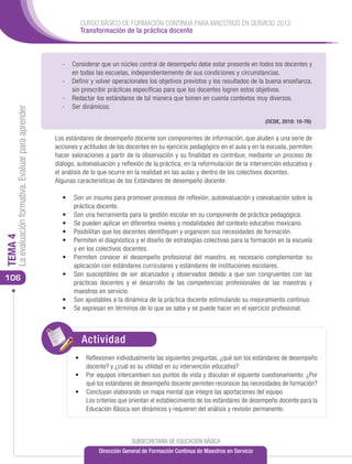 CURSO BÁSICO DE FORMACIÓN CONTINUA PARA MAESTROS EN SERVICIO 2012
                                                                Transformación de la práctica docente



                                                        -	 Considerar que un núcleo central de desempeño debe estar presente en todos los docentes y
                                                           en todas las escuelas, independientemente de sus condiciones y circunstancias.
                                                        -	 Definir y volver operacionales los objetivos previstos y los resultados de la buena enseñanza,
                                                           sin prescribir prácticas específicas para que los docentes logren estos objetivos.
                                                        -	 Redactar los estándares de tal manera que tomen en cuenta contextos muy diversos.
                                                        -	 Ser dinámicos.
     La evaluación formativa. Evaluar para aprender




                                                                                                                                         (OCDE, 2010: 10-76)


                                                      Los estándares de desempeño docente son componentes de información, que aluden a una serie de
                                                      acciones y actitudes de los docentes en su ejercicio pedagógico en el aula y en la escuela, permiten
                                                      hacer valoraciones a partir de la observación y su finalidad es contribuir, mediante un proceso de
                                                      diálogo, autoevaluación y reflexión de la práctica, en la reformulación de la intervención educativa y
                                                      el análisis de lo que ocurre en la realidad en las aulas y dentro de los colectivos docentes.
                                                      Algunas características de los Estándares de desempeño docente:

                                                        •	 Son un insumo para promover procesos de reflexión, autoevaluación y coevaluación sobre la
                                                           práctica docente.
                                                        •	 Son una herramienta para la gestión escolar en su componente de práctica pedagógica.
                                                        •	 Se pueden aplicar en diferentes niveles y modalidades del contexto educativo mexicano.
                                                        •	 Posibilitan que los docentes identifiquen y organicen sus necesidades de formación.
TEMA 4




                                                        •	 Permiten el diagnóstico y el diseño de estrategias colectivas para la formación en la escuela
                                                           y en los colectivos docentes.
                                                        •	 Permiten conocer el desempeño profesional del maestro, es necesario complementar su
                                                           aplicación con estándares curriculares y estándares de instituciones escolares.
                                                        •	 Son susceptibles de ser alcanzados y observados debido a que son congruentes con las
106
                                                           prácticas docentes y el desarrollo de las competencias profesionales de las maestras y
                                                           maestros en servicio.
                                                        •	 Son ajustables a la dinámica de la práctica docente estimulando su mejoramiento continuo.
                                                        •	 Se expresan en términos de lo que se sabe y se puede hacer en el ejercicio profesional.



                                                                Actividad
                                                                ACTIVIDAD
                                                              •	 Reflexionen individualmente las siguientes preguntas, ¿qué son los estándares de desempeño
                                                                 docente? y ¿cuál es su utilidad en su intervención educativa?
                                                              •	 Por equipos intercambien sus puntos de vista y discutan el siguiente cuestionamiento: ¿Por
                                                                 qué los estándares de desempeño docente permiten reconocer las necesidades de formación?
                                                              •	 Concluyan elaborando un mapa mental que integre las aportaciones del equipo
                                                               	 Los criterios que orientan el establecimiento de los estándares de desempeño docente para la
                                                                 Educación Básica son dinámicos y requieren del análisis y revisión permanente.



                                                                                    SUBSECRETARÍA DE EDUCACIÓN BÁSICA
                                                                       Dirección General de Formación Continua de Maestros en Servicio
 
