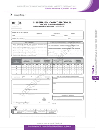 CURSO BÁSICO DE FORMACIÓN CONTINUA PARA MAESTROS EN SERVICIO 2012
                                                      Transformación de la práctica docente


››           Anexos Tema 4



                                                                            SISTEMA EDUCATIVO NACIONAL
                                                                                                  CARTILLA DE EDUCACIÓN BÁSICA
                                                                            1er GRADO DE EDUCACIÓN PREESCOLAR                                   CICLO ESCOLAR                          _




                                                                                                                                                                                                                             La evaluación formativa. Evaluar para aprender
 NOMBRE DEL(DE LA) ALUMNO(A):
                                                                                      PRIMER APELLIDO                                  SEGUNDO APELLIDO                              NOMBRE(S)


 CURP:                                                                                                                          GRUPO:                          TURNO:


 NOMBRE DE LA ESCUELA:                                                                                                                                                       CCT:


                                                 NIVEL DE DESEMPEÑO                                                            COLABORACIÓN REQUERIDA POR PARTE DE LA FAMILIA, DOCENTES Y DIRECTIVOS




                                                                                                                                                                AR
 A: Muestra un desempeño destacado en los aprendizajes relacionados con las
                                                                                                                          Para conservar el nivel es necesario mantener el apoyo que se le brinda.
    competencias que se favorecen en el campo formativo.

 B: Muestra un desempeño satisfactorio en los aprendizajes relacionados con las
                                                                                                                          Necesita apoyo adicional para resolver las situaciones en las que participa.
    competencias que se favorecen en el campo formativo.

 C: Muestra un desempeño suﬁciente en los aprendizajes relacionados con las                                               Requiere apoyo y asistencia permanente para resolver las situaciones en las




                                                                                                                                                   IN
    competencias que se favorecen en el campo formativo.                                                                  que participa.

 D: Muestra un desempeño insuﬁciente en los aprendizajes relacionados con las                                             Requiere apoyo, tutoría, acompañamiento diferenciado y permanente para resolver
    competencias que se favorecen en el campo formativo.                                                                  las situaciones en las que participa.




            NIVEL
             DE
                                             LENGUAJE Y
                                            COMUNICACIÓN
                                                                                  PENSAMIENTO
                                                                                  MATEMÁTICO
                                                                                                            EXPLORACIÓN Y
                                                                                                            CONOCIMIENTO
                                                                                                                                      IM
                                                                                                                      CAMPOS FORMATIVOS

                                                                                                                                       DESARROLLO FÍSICO
                                                                                                                                           Y SALUD
                                                                                                                                                                    DESARROLLO
                                                                                                                                                                 PERSONAL Y SOCIAL
                                                                                                                                                                                                    EXPRESIÓN Y
                                                                                                                                                                                                    APRECIACIÓN
                                                                                                                    EL
                                                                                                              DEL MUNDO                                                                              ARTÍSTICAS
         DESEMPEÑO
                                        NOV        MAR          JUL         NOV      MAR         JUL     NOV        MAR       JUL      NOV       MAR      JUL   NOV      MAR        JUL      NOV       MAR    JUL




                                                                                                                                                                                                                        TEMA 4
                     A
                                                                                                 PR


                     B


                     C


                     D
                                                                                  N




                                           NOV                        MAR                  JUL
                                                                                                                                                 FIRMA DE LA MADRE, PADRE DE FAMILIA O TUTOR(A)
                                                                                                                                                                                                                           107
             INASISTENCIAS

                                                                                                                     TOTAL             NOVIEMBRE
                                                                      Ó
                                                    SI




                                                                                                                                       MARZO
                                                   NOMBRE Y FIRMA DE LA EDUCADORA
                                        R




                                                 NOMBRE Y FIRMA DEL(DE LA) DIRECTOR(A)                                                 JULIO
                 VE




                                                            LUGAR DE EXPEDICIÓN

                                                                                                                                                            PARA PREESCOLAR INDÍGENA
                                                                                                          SELLO                        LENGUA INDÍGENA
                                                                                                         SISTEMA
                                                                                                        EDUCATIVO                      NOMBRE:
                                                                                                        NACIONAL

      FECHA
                           AÑO             MES        DÍA
                                                                                                                                      FOLIO

         Grado Escolar
           en curso


               1er            2°          3er        1er         2°         3er       4°          5°         6°       1er        2°       3er
 EDUCACIÓN
   BÁSICA




                1er PERIODO ESCOLAR                 2° PERIODO ESCOLAR                3er PERIODO ESCOLAR            4° PERIODO ESCOLAR
                         PREESCOLAR                                           PRIMARIA                                       SECUNDARIA                                                                       BE17013



                                   ESTA CARTILLA ES VÁLIDA EN LOS ESTADOS UNIDOS MEXICANOS, NO REQUIERE TRÁMITES ADICIONALES DE LEGALIZACIÓN Y NO ES VÁLIDA SI PRESENTA BORRADURAS O ENMENDADURAS




                                                                                       SUBSECRETARÍA DE EDUCACIÓN BÁSICA
                                                            Dirección General de Formación Continua de Maestros en Servicio
 