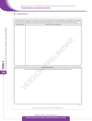 CURSO BÁSICO DE FORMACIÓN CONTINUA PARA MAESTROS EN SERVICIO 2012
                                                                     Transformación de la práctica docente


                                                      ››   Anexos Tema 4


                                                       La educadora registrará, al ﬁnalizar el mes de noviembre, o en el momento del ciclo escolar en el que observe diﬁcultades en el desempeño del(de la) alumno(a),
                                                       información acerca de las necesidades de apoyo que éste(a) requiere y las acciones que la escuela y la familia deben realizar conjuntamente con el educando para
                                                       favorecer que avance en los aprendizajes relacionados con las competencias del campo formativo. En caso de requerir más espacio, utilice hojas adicionales.

                                                        CAMPO FORMATIVO                                                                  ESPECIFICAR LOS APOYOS REQUERIDOS
     La evaluación formativa. Evaluar para aprender




                                                                                                                                                                                         AR
                                                                                                                                                                           IN
                                                                                                                                                            IM
                                                                                                                                          EL
TEMA 4




                                                                                                                       PR


                                                                                                                              OBSERVACIONES GENERALES
                                                                           Si es necesario, la educadora registrará las situaciones que interﬁeren o pueden favorecer el desempeño del(de la) alumno(a).
                                                                                                         N



108
                                                                                               Ó
                                                                                   SI
                                                              R
                                                            VE




                                                                                                                                                                                                                  BE17013



                                                                                                 SE SANCIONARÁ A QUIEN CON DOLO O FINES LUCRATIVOS REPRODUZCA TOTAL O PARCIALMENTE ESTE FORMATO




                                                                                                       SUBSECRETARÍA DE EDUCACIÓN BÁSICA
                                                                                 Dirección General de Formación Continua de Maestros en Servicio
 