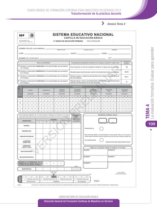 CURSO BÁSICO DE FORMACIÓN CONTINUA PARA MAESTROS EN SERVICIO 2012
                                                        Transformación de la práctica docente


                                                                                                                                                                                                          ››             Anexos Tema 4


                                                                                             SISTEMA EDUCATIVO NACIONAL
                                                                                                                         CARTILLA DE EDUCACIÓN BÁSICA
                                                                                                3er GRADO DE EDUCACIÓN PRIMARIA                                             CICLO ESCOLAR                                           _




                                                                                                                                                                                                                                                                                       La evaluación formativa. Evaluar para aprender
  NOMBRE DEL(DE LA) ALUMNO(A):
                                                                                                          PRIMER APELLIDO                                           SEGUNDO APELLIDO                                               NOMBRE(S)


  CURP:                                                                                                                           GRUPO:                                                                 TURNO:

  NOMBRE DE LA ESCUELA:                                                                                                                                                                                                    CCT:

                                                                                                                                                                                                                                                             REFERENCIA
                                                  NIVEL DE DESEMPEÑO                                                               COLABORACIÓN REQUERIDA POR PARTE DE LA FAMILIA, DOCENTES Y DIRECTIVOS                                                      NUMÉRICA

 A: Muestra un desempeño destacado en los aprendizajes que se esperan
                                                                                                                                  Para conservar el nivel es necesario mantener el apoyo que se le brinda.                                                         10
    en el bloque.




                                                                                                                                                                                                         AR
 B: Muestra un desempeño satisfactorio en los aprendizajes que se esperan
                                                                                                                                  Necesita apoyo adicional para resolver las situaciones en las que participa.                                                     8ó9
    en el bloque.

 C: Muestra un desempeño suﬁciente en los aprendizajes que se esperan                                                             Requiere apoyo y asistencia permanente para resolver las situaciones en
                                                                                                                                                                                                                                                                   6ó7
    en el bloque.                                                                                                                 las que participa.

 D: Muestra un desempeño insuﬁciente en los aprendizajes que se esperan                                                           Requiere apoyo, tutoría, acompañamiento diferenciado y permanente para
                                                                                                                                                                                                                                                                    5




                                                                                                                                                                                       IN
    en el bloque.                                                                                                                 resolver las situaciones en las que participa.

                                                                                                                                       ASIGNATURAS
DESEMPEÑO




                               ESPAÑOL                               MATEMÁTICAS                                 CIENCIAS                LA ENTIDAD


                                                                                                                                                                    IM            FORMACIÓN                           EDUCACIÓN                          EDUCACIÓN
NIVEL DE




                                                                                                                NATURALES                DONDE VIVO                              CÍVICA Y ÉTICA                         FÍSICA                            ARTÍSTICA

                           BLOQUES                                   BLOQUES                                    BLOQUES                   BLOQUES                                     BLOQUES                         BLOQUES                            BLOQUES

                I         II     III        IV   V         I     II      III        IV      V         I     II     III   IV   V    I     II         III   IV        V      I     II     III    IV    V     I      II       III    IV        V      I    II   III     IV       V
                                                                                                                                        EL
    A


    B




                                                                                                                                                                                                                                                                                  TEMA 4
    C
                                                                                                                         PR


    D


  El(la) maestro(a) registrará con un número entero la caliﬁcación de acuerdo con el nivel de                                          PROMEDIO                                                     PROMEDIO GENERAL ANUAL
  desempeño alcanzado por el(la) alumno(a) atendiendo a la referencia numérica correspondiente.                                          FINAL
                                                                                                                                       (Registrar con
                                                                                         BLOQUES                                       número entero
              ASIGNATURAS                                                                                                               y un decimal)
                                                                                                      N




                                                       I                  II                    III              IV           V

                                                                                                                                                                                                                                                                                     109
                                                                                                                                                                                                      NÚMERO ENTERO               DECIMAL



                ESPAÑOL
                                                                                    Ó




                                                                                                                                                                        PROMOVIDO(A)
              MATEMÁTICAS
                                                               SI




                                                                                                                                                                        El(la) alumno(a) deberá ser promovido(a) al cuarto grado, salvo en el caso que la
     CIENCIAS NATURALES                                                                                                                                                 madre, padre de familia o tutor(a), autorice(n) por escrito, que su hijo(a) o pupilo sea:

                                                                                                                                                                        NO PROMOVIDO(A)
                      R




               LA ENTIDAD
               DONDE VIVO                                                                                                                                                                                             Autorización de la madre, padre de familia o tutor(a)


               FORMACIÓN
                    VE




              CÍVICA Y ÉTICA
                                                                                                                                                                                  FIRMA DE LA MADRE, PADRE DE FAMILIA O TUTOR(A)
                                                                                                                                                                    BLOQUE I                                               BLOQUE IV
        EDUCACIÓN FÍSICA



   EDUCACIÓN ARTÍSTICA                                                                                                                                              BLOQUE II                                              BLOQUE V



 MARQUE SI EL APRENDIZAJE Y/O LA
 PROMOCIÓN DE GRADO DEL(DE LA)                                                                                                                                      BLOQUE III
 ALUMNO(A) SE ENCUENTRA EN RIESGO.
                                                                                                                                          TOTAL

              INASISTENCIAS

                                                                                         Grado Escolar
                                                                                                                                                                                                                                                   SELLO SISTEMA
                                                                                           en curso
                                                                                                                                                                                                                                                EDUCATIVO NACIONAL

                    1er                2°        3er           1er             2°               3er        4°            5°       6°          1er              2°          3er
  EDUCACIÓN
    BÁSICA




                    1er PERIODO ESCOLAR                        2° PERIODO ESCOLAR                          3er PERIODO ESCOLAR            4° PERIODO ESCOLAR
                          PREESCOLAR                                                            PRIMARIA                                              SECUNDARIA                              FOLIO
BE04013                                ESTA CARTILLA ES VÁLIDA EN LOS ESTADOS UNIDOS MEXICANOS, NO REQUIERE TRÁMITES ADICIONALES DE LEGALIZACIÓN Y NO ES VÁLIDA SI PRESENTA BORRADURAS O ENMENDADURAS




                                                                                                             SUBSECRETARÍA DE EDUCACIÓN BÁSICA
                                                                       Dirección General de Formación Continua de Maestros en Servicio
 