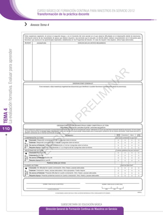 CURSO BÁSICO DE FORMACIÓN CONTINUA PARA MAESTROS EN SERVICIO 2012
                                                                            Transformación de la práctica docente


                                                      ››          Anexos Tema 4


                                                      El(la) maestro(a) registrará, al concluir el segundo bloque, o en el momento del ciclo escolar en el que observe diﬁcultades en el desempeño del(de la) alumno(a),
                                                      información acerca de las necesidades de apoyo que éste(a) requiere y las acciones que la escuela y la familia deben realizar conjuntamente con el educando para
                                                      favorecer que avance en los aprendizajes esperados, establecidos en los Programas de Estudio. En caso de requerir más espacio, utilice hojas adicionales.
                                                       BLOQUE               ASIGNATURA                                                          ESPECIFICAR LOS APOYOS REQUERIDOS
     La evaluación formativa. Evaluar para aprender




                                                                                                                                                                                                  AR
                                                                                                                                       OBSERVACIONES GENERALES




                                                                                                                                                                                    IN
                                                                               Si es necesario, el(la) maestro(a) registrará las situaciones que interﬁeren o pueden favorecer el desempeño del(de la) alumno(a).




                                                                                                                                                                    IM
                                                                                                                                                   EL
TEMA 4




                                                                                                                                PR


                                                                                                             OBSERVACIONES DEL(DE LA) MAESTRO(A) SOBRE COMPETENCIA LECTORA
                                                                                                                   N



                                                                                                                Para mayor información consulte el portal: www.leer.sep.gob.mx
110                                                    El(la) maestro(a) registrará en el momento correspondiente los Niveles de Logro de la Competencia Lectora, rellenando el círculo que describa la situación del(de la) alumno(a). El único objeto
                                                       de estas observaciones es brindar mayor información sobre este elemento de aprendizaje indispensable para el desempeño académico de los propios educandos. Estas observaciones no
                                                                                                       Ó




                                                       deberán condicionar por sí mismas la promoción de grado.
                                                                                                                                                                                                                   Agosto       Noviembre   Marzo    Junio
                                                                                                                            MOMENTO                                                                                (Inicial)                        (Final)
                                                       COMPRENSIÓN LECTORA                                                                                                                                      ¿Qué tanto entiende lo que lee?
                                                                                          SI




                                                                 Avanzado: Respondió correctamente a las 4 preguntas sobre la lectura.
                                                                 Estándar: Respondió correctamente a 3 de las 4 preguntas sobre la lectura.
                                                      Nivel de
                                                       Logro




                                                                 Se acerca al Estándar: Respondió correctamente a 2 de las 4 preguntas sobre la lectura.
                                                                                R




                                                                 Requiere Apoyo: Respondió correctamente a 1 o a ninguna de las 4 preguntas sobre la lectura.

                                                       VELOCIDAD DE LECTURA                                                                                                                                     ¿Cuántas palabras lee por minuto?
                                                                 VE




                                                                 Avanzado/Mayor que 99
                                                                 Estándar/De 85 a 99
                                                      Nivel de
                                                       Logro




                                                                 Se acerca al Estándar/De 60 a 84
                                                                 Requiere Apoyo/Menor que 60
                                                                                           Palabras leídas por minuto
                                                       FLUIDEZ LECTORA                                                                                                                                                     ¿Qué tan bien lee?
                                                                 Avanzado: Sin diﬁcultad en cuanto a entonación, ritmo, fraseo y pausas adecuadas.
                                                                 Estándar: Entonación, fraseo, pausas adecuadas y ritmo apropiados. Puede mejorar.
                                                      Nivel de
                                                       Logro




                                                                 Se acerca al Estándar: Presenta diﬁcultad en cuanto a entonación, ritmo, fraseo y pausas adecuadas.
                                                                 Requiere Apoyo: Presenta problemas severos en cuanto a entonación, ritmo, fraseo y pausas adecuadas.




                                                                                     NOMBRE Y FIRMA DEL(DE LA) MAESTRO(A)                                                                NOMBRE Y FIRMA DEL(DE LA) DIRECTOR(A)



                                                                                             LUGAR DE EXPEDICIÓN                                                                               AÑO           MES          DÍA

                                                                                                                                                                                                                                                     BE04013
                                                                                                          SE SANCIONARÁ A QUIEN CON DOLO O FINES LUCRATIVOS REPRODUZCA TOTAL O PARCIALMENTE ESTE FORMATO




                                                                                                                    SUBSECRETARÍA DE EDUCACIÓN BÁSICA
                                                                                          Dirección General de Formación Continua de Maestros en Servicio
 