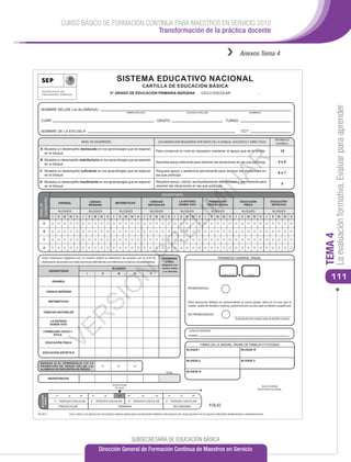 CURSO BÁSICO DE FORMACIÓN CONTINUA PARA MAESTROS EN SERVICIO 2012
                                                          Transformación de la práctica docente


                                                                                                                                                                                                              ››            Anexos Tema 4


                                                                                         SISTEMA EDUCATIVO NACIONAL
                                                                                                                          CARTILLA DE EDUCACIÓN BÁSICA
                                                                                    3er GRADO DE EDUCACIÓN PRIMARIA INDÍGENA                                                          CICLO ESCOLAR                                           _




                                                                                                                                                                                                                                                                                          La evaluación formativa. Evaluar para aprender
  NOMBRE DEL(DE LA) ALUMNO(A):
                                                                                                   PRIMER APELLIDO                                                SEGUNDO APELLIDO                                                   NOMBRE(S)


  CURP:                                                                                                                              GRUPO:                                                                   TURNO:

  NOMBRE DE LA ESCUELA:                                                                                                                                                                                                      CCT:

                                                                                                                                                                                                                                                                 REFERENCIA
                                                 NIVEL DE DESEMPEÑO                                                                       COLABORACIÓN REQUERIDA POR PARTE DE LA FAMILIA, DOCENTES Y DIRECTIVOS                                                   NUMÉRICA

 A: Muestra un desempeño destacado en los aprendizajes que se esperan
                                                                                                                                    Para conservar el nivel es necesario mantener el apoyo que se le brinda.                                                            10
    en el bloque.




                                                                                                                                                                                                        AR
 B: Muestra un desempeño satisfactorio en los aprendizajes que se esperan
                                                                                                                                    Necesita apoyo adicional para resolver las situaciones en las que participa.                                                   8ó9
    en el bloque.

 C: Muestra un desempeño suﬁciente en los aprendizajes que se esperan                                                               Requiere apoyo y asistencia permanente para resolver las situaciones en
                                                                                                                                                                                                                                                                   6ó7
    en el bloque.                                                                                                                   las que participa.

 D: Muestra un desempeño insuﬁciente en los aprendizajes que se esperan                                                             Requiere apoyo, tutoría, acompañamiento diferenciado y permanente para
                                                                                                                                                                                                                                                                        5




                                                                                                                                                                                       IN
    en el bloque.                                                                                                                   resolver las situaciones en las que participa.

                                                                                                                                            ASIGNATURAS
DESEMPEÑO




                                                                                                                                                             LA ENTIDAD                                                                                   EDUCACIÓN
                          ESPAÑOL                          LENGUA                        MATEMÁTICAS                            CIENCIAS

                                                                                                                                                                  IM
                                                                                                                                                             DONDE VIVO
                                                                                                                                                                                            FORMACIÓN                       EDUCACIÓN
                                                                                                                                                                                                                                                           ARTÍSTICA
NIVEL DE




                                                          INDÍGENA                                                             NATURALES                                                   CÍVICA Y ÉTICA                     FÍSICA

                        BLOQUES                           BLOQUES                           BLOQUES                             BLOQUES                       BLOQUES                        BLOQUES                          BLOQUES                       BLOQUES
                I       II   III    IV   V        I       II       III   IV     V    I     II    III        IV        V    I   II   III     IV    V      I   II   III     IV      V    I     II   III    IV    V        I     II   III   IV    V      I     II    III       IV   V
                                                                                                                                             EL
    A


    B




                                                                                                                                                                                                                                                                                     TEMA 4
    C
                                                                                                                      PR


    D


  El(la) maestro(a) registrará con un número entero la caliﬁcación de acuerdo con el nivel de                                               PROMEDIO                                               PROMEDIO GENERAL ANUAL
  desempeño alcanzado por el(la) alumno(a) atendiendo a la referencia numérica correspondiente.                                               FINAL
                                                                                                                                            (Registrar con
                                                                                     BLOQUES                                                número entero
              ASIGNATURAS                                                                                                                    y un decimal)
                                                                                                 N




                                                      I                   II              III                    IV            V

                ESPAÑOL
                                                                                                                                                                                                        NÚMERO ENTERO               DECIMAL

                                                                                                                                                                                                                                                                                        111
                                                                                    Ó




                                                                                                                                                                    PROMOVIDO(A)
         LENGUA INDÍGENA
                                                               SI




              MATEMÁTICAS                                                                                                                                           El(la) alumno(a) deberá ser promovido(a) al cuarto grado, salvo en el caso que la
                                                                                                                                                                    madre, padre de familia o tutor(a), autorice(n) por escrito, que su hijo(a) o pupilo sea:

     CIENCIAS NATURALES
                                                                                                                                                                    NO PROMOVIDO(A)
                                             R




                                                                                                                                                                                                                        Autorización de la madre, padre de familia o tutor(a)
               LA ENTIDAD
               DONDE VIVO
                    VE




    FORMACIÓN CÍVICA Y                                                                                                                                                  LENGUA INDÍGENA
         ÉTICA                                                                                                                                                          NOMBRE:

        EDUCACIÓN FÍSICA
                                                                                                                                                                                  FIRMA DE LA MADRE, PADRE DE FAMILIA O TUTOR(A)
                                                                                                                                                                  BLOQUE I                                                   BLOQUE IV
    EDUCACIÓN ARTÍSTICA

                                                                                                                                                                  BLOQUE II                                                  BLOQUE V
 MARQUE SI EL APRENDIZAJE Y/O LA
 PROMOCIÓN DE GRADO DEL(DE LA)
 ALUMNO(A) SE ENCUENTRA EN RIESGO.
                                                                                                                                                 TOTAL            BLOQUE III

              INASISTENCIAS

                                                                                     Grado Escolar
                                                                                                                                                                                                                                                 SELLO SISTEMA
                                                                                       en curso
                                                                                                                                                                                                                                              EDUCATIVO NACIONAL

                    1er
                                   2°        3
                                             er
                                                               1er
                                                                               2°         3 er         4°                 5°        6°            1er
                                                                                                                                                             2°           3er
  EDUCACIÓN
    BÁSICA




                    1er PERIODO ESCOLAR                        2° PERIODO ESCOLAR                      3er PERIODO ESCOLAR                       4° PERIODO ESCOLAR
                          PREESCOLAR                                                      PRIMARIA                                                       SECUNDARIA                         FOLIO
BE10013                            ESTA CARTILLA ES VÁLIDA EN LOS ESTADOS UNIDOS MEXICANOS, NO REQUIERE TRÁMITES ADICIONALES DE LEGALIZACIÓN Y NO ES VÁLIDA SI PRESENTA BORRADURAS O ENMENDADURAS




                                                                                                            SUBSECRETARÍA DE EDUCACIÓN BÁSICA
                                                                         Dirección General de Formación Continua de Maestros en Servicio
 