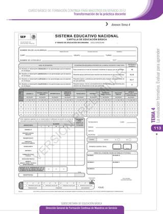 CURSO BÁSICO DE FORMACIÓN CONTINUA PARA MAESTROS EN SERVICIO 2012
                                                         Transformación de la práctica docente


                                                                                                                                                                                                                                            ››             Anexos Tema 4


                                                                                                     SISTEMA EDUCATIVO NACIONAL
                                                                                                                                         CARTILLA DE EDUCACIÓN BÁSICA
                                                                                                     3er GRADO DE EDUCACIÓN SECUNDARIA                                                              CICLO ESCOLAR                                                        _




                                                                                                                                                                                                                                                                                                                               La evaluación formativa. Evaluar para aprender
  NOMBRE DEL(DE LA) ALUMNO(A):
                                                                                                                     PRIMER APELLIDO                                                        SEGUNDO APELLIDO                                                             NOMBRE(S)


  CURP:                                                                                                                                                 GRUPO:                                                                               TURNO:

  NOMBRE DE LA ESCUELA:                                                                                                                                                                                                                                     CCT:

                                                                                                                                                                                                                                                                                                      REFERENCIA
                                                   NIVEL DE DESEMPEÑO                                                                                    COLABORACIÓN REQUERIDA POR PARTE DE LA FAMILIA, DOCENTES Y DIRECTIVOS
                                                                                                                                                                                                                                                                                                       NUMÉRICA
 A: Muestra un desempeño destacado en los aprendizajes que se esperan
                                                                                                                                                        Para conservar el nivel es necesario mantener el apoyo que se le brinda.                                                                            10
    en el bloque.




                                                                                                                                                                                                                                          AR
 B: Muestra un desempeño satisfactorio en los aprendizajes que se esperan
                                                                                                                                                        Necesita apoyo adicional para resolver las situaciones en las que participa.                                                                       8ó9
    en el bloque.

 C: Muestra un desempeño suﬁciente en los aprendizajes que se esperan                                                                                   Requiere apoyo y asistencia permanente para resolver las situaciones en
                                                                                                                                                                                                                                                                                                           6ó7
    en el bloque.                                                                                                                                       las que participa.

 D: Muestra un desempeño insuﬁciente en los aprendizajes que se esperan                                                                                 Requiere apoyo, tutoría, acompañamiento diferenciado y permanente para
                                                                                                                                                                                                                                                                                                             5




                                                                                                                                                                                                                      IN
    en el bloque.                                                                                                                                       resolver las situaciones en las que participa.

                                                                                                                                                             ASIGNATURAS
                                                                                                                                 CIENCIAS III                                                                                                                                                         ARTES III
DESEMPEÑO




                                                                                                                                                                                                                                    FORMACIÓN
                     ESPAÑOL III
                                              SEGUNDA LENGUA:
                                                  INGLÉS III
                                                                                           MATEMÁTICAS III                      (ÉNFASIS EN                      TECNOLOGÍA III


                                                                                                                                                                                            IM    HISTORIA II
                                                                                                                                                                                                                                  CÍVICA Y ÉTICA II
                                                                                                                                                                                                                                                                  EDUCACIÓN
                                                                                                                                                                                                                                                                   FÍSICA III
                                                                                                                                                                                                                                                                                            (MÚSICA, DANZA, TEATRO
NIVEL DE




                                                                                                                                  QUÍMICA)                                                                                                                                                       O ARTES VISUALES)

                      BLOQUES                           BLOQUES                              BLOQUES                                BLOQUES                        BLOQUES                         BLOQUES                           BLOQUES                       BLOQUES                            BLOQUES

               I      II     III   IV    V    I         II       III     IV   V        I      II    III         IV   V     I        II   III   IV   V        I      II     III    IV   V    I      II         III    IV   V   I      II     III   IV   V    I       II       III   IV   V    I        II   III   IV   V
                                                                                                                                                                  EL
   A


   B




                                                                                                                                                                                                                                                                                                                          TEMA 4
   C
                                                                                                                                     PR


   D


   El(la) maestro(a) registrará con un número entero la caliﬁcación de acuerdo con el nivel de                                                                   PROMEDIO
   desempeño alcanzado por el(la) alumno(a) atendiendo a la referencia numérica correspondiente.                                                                   FINAL
                                                                                                                                                                 (Registrar con                 TECNOLOGÍA III                                                                     CLAVE:
                                                                                                   BLOQUES                                                       número entero
              ASIGNATURAS                                                                                                                                         y un decimal)
                                                                                                                N




                                                             I                    II                      III                  IV               V

                   ESPAÑOL III
                                                                                                                                                                                                ÉNFASIS:
                                                                                                                                                                                                                                                                                                                             113
                                                                                                                                                                                                ARTES III
                                                                                            Ó




          SEGUNDA LENGUA:
              INGLÉS III                                                                                                                                                                    DISCIPLINA:
                                                                       SI




              MATEMÁTICAS III
                                                                                                                                                                                                 TUTORÍA                                  ASISTIÓ:                 SÍ                            NO
            CIENCIAS III
       (ÉNFASIS EN QUÍMICA)
                                               R




              TECNOLOGÍA III                                                                                                                                                                     PROMEDIO GENERAL ANUAL
                                                                                                                                                                                                                                                                NÚMERO ENTERO                DECIMAL

                   HISTORIA II
                     VE




                                                                                                                                                                                                                    FIRMA DE LA MADRE, PADRE DE FAMILIA O TUTOR(A)
          FORMACIÓN CÍVICA
              Y ÉTICA II                                                                                                                                                                    BLOQUE I                                                        BLOQUE IV

        EDUCACIÓN FÍSICA III

           ARTES III
                                                                                                                                                                                            BLOQUE II                                                       BLOQUE V
  (MÚSICA, DANZA, TEATRO O
      ARTES VISUALES)

 MARQUE SI EL APRENDIZAJE Y/O LA
 PROMOCIÓN DE GRADO DEL(DE LA)                                                                                                                                                              BLOQUE III
 ALUMNO(A) SE ENCUENTRA EN RIESGO.
                                                                                                                                                                    TOTAL

              INASISTENCIAS

                                                                                                                                                                                                Grado Escolar
                                                                                                                                                                                                                                                                                      SELLO SISTEMA
                                                                                                                                                                                                  en curso
                                                                                                                                                                                                                                                                                   EDUCATIVO NACIONAL

                      1er           2°            3er                  1er             2°           3er               4°                 5°             6°               1er           2°               3er
  EDUCACIÓN
    BÁSICA




                    1er PERIODO ESCOLAR                                2° PERIODO ESCOLAR                             3er PERIODO ESCOLAR                           4° PERIODO ESCOLAR
                            PREESCOLAR                                                                    PRIMARIA                                                               SECUNDARIA                               FOLIO
BE16013                                 ESTA CARTILLA ES VÁLIDA EN LOS ESTADOS UNIDOS MEXICANOS, NO REQUIERE TRÁMITES ADICIONALES DE LEGALIZACIÓN Y NO ES VÁLIDA SI PRESENTA BORRADURAS O ENMENDADURAS




                                                                                                                         SUBSECRETARÍA DE EDUCACIÓN BÁSICA
                                                                              Dirección General de Formación Continua de Maestros en Servicio
 