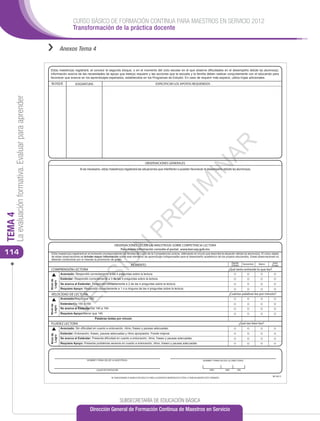 CURSO BÁSICO DE FORMACIÓN CONTINUA PARA MAESTROS EN SERVICIO 2012
                                                                          Transformación de la práctica docente


                                                      ››         Anexos Tema 4


                                                      El(la) maestro(a) registrará, al concluir el segundo bloque, o en el momento del ciclo escolar en el que observe diﬁcultades en el desempeño del(de la) alumno(a),
                                                      información acerca de las necesidades de apoyo que éste(a) requiere y las acciones que la escuela y la familia deben realizar conjuntamente con el educando para
                                                      favorecer que avance en los aprendizajes esperados, establecidos en los Programas de Estudio. En caso de requerir más espacio, utilice hojas adicionales.
                                                       BLOQUE               ASIGNATURA                                                          ESPECIFICAR LOS APOYOS REQUERIDOS
     La evaluación formativa. Evaluar para aprender




                                                                                                                                                                                                  AR
                                                                                                                                       OBSERVACIONES GENERALES




                                                                                                                                                                                    IN
                                                                               Si es necesario, el(la) maestro(a) registrará las situaciones que interﬁeren o pueden favorecer el desempeño del(de la) alumno(a).




                                                                                                                                                                    IM
                                                                                                                                                   EL
TEMA 4




                                                                                                                                PR


                                                                                                             OBSERVACIONES DEL(DE LA) MAESTRO(A) SOBRE COMPETENCIA LECTORA
                                                                                                                   N



                                                                                                                Para mayor información consulte el portal: www.leer.sep.gob.mx
114                                                    El(la) maestro(a) registrará en el momento correspondiente los Niveles de Logro de la Competencia Lectora, rellenando el círculo que describa la situación del(de la) alumno(a). El único objeto
                                                       de estas observaciones es brindar mayor información sobre este elemento de aprendizaje indispensable para el desempeño académico de los propios educandos. Estas observaciones no
                                                                                             Ó




                                                       deberán condicionar por sí mismas la promoción de grado.
                                                                                                                                                                                                                   Agosto       Noviembre   Marzo    Junio
                                                                                                                            MOMENTO                                                                                (Inicial)                        (Final)
                                                       COMPRENSIÓN LECTORA                                                                                                                                      ¿Qué tanto entiende lo que lee?
                                                                                          SI




                                                                 Avanzado: Respondió correctamente a las 4 preguntas sobre la lectura.
                                                                 Estándar: Respondió correctamente a 3 de las 4 preguntas sobre la lectura.
                                                      Nivel de
                                                       Logro




                                                                 Se acerca al Estándar: Respondió correctamente a 2 de las 4 preguntas sobre la lectura.
                                                                                R




                                                                 Requiere Apoyo: Respondió correctamente a 1 o a ninguna de las 4 preguntas sobre la lectura.

                                                       VELOCIDAD DE LECTURA                                                                                                                                     ¿Cuántas palabras lee por minuto?
                                                                 VE




                                                                 Avanzado/Mayor que 160
                                                                 Estándar/De 155 a 160
                                                      Nivel de
                                                       Logro




                                                                 Se acerca al Estándar/De 145 a 154
                                                                 Requiere Apoyo/Menor que 145
                                                                                           Palabras leídas por minuto
                                                       FLUIDEZ LECTORA                                                                                                                                                     ¿Qué tan bien lee?
                                                                 Avanzado: Sin diﬁcultad en cuanto a entonación, ritmo, fraseo y pausas adecuadas.
                                                                 Estándar: Entonación, fraseo, pausas adecuadas y ritmo apropiados. Puede mejorar.
                                                      Nivel de
                                                       Logro




                                                                 Se acerca al Estándar: Presenta diﬁcultad en cuanto a entonación, ritmo, fraseo y pausas adecuadas.
                                                                 Requiere Apoyo: Presenta problemas severos en cuanto a entonación, ritmo, fraseo y pausas adecuadas.




                                                                                     NOMBRE Y FIRMA DEL(DE LA) MAESTRO(A)                                                                NOMBRE Y FIRMA DEL(DE LA) DIRECTOR(A)



                                                                                             LUGAR DE EXPEDICIÓN                                                                               AÑO           MES          DÍA

                                                                                                                                                                                                                                                     BE16013
                                                                                                          SE SANCIONARÁ A QUIEN CON DOLO O FINES LUCRATIVOS REPRODUZCA TOTAL O PARCIALMENTE ESTE FORMATO




                                                                                                                   SUBSECRETARÍA DE EDUCACIÓN BÁSICA
                                                                                       Dirección General de Formación Continua de Maestros en Servicio
 