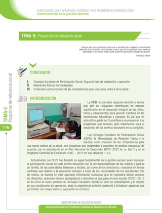 CURSO BÁSICO DE FORMACIÓN CONTINUA PARA MAESTROS EN SERVICIO 2012
                                                 Transformación de la práctica docente




                                      TEMA 5: Programas de relevancia social

                                                                                       Estamos lejos de los momentos en los que se pensaba que el bagaje de conocimientos
                                                                                     adquiridos en la formación inicial docente, unido al valor de la experiencia como fuente de
                                                                                         aprendizaje en la práctica podía resultar suficiente para ejercer el trabajo de docente.
                                                                                                                                                               Marcelo y Vaillant




                                           CONTENIDO
     Programas de relevancia social




                                         I.	 Consejos Escolares de Participación Social. Segunda fase de instalación y operación
                                         II. 	 Relaciones Tutoras Personalizadas
                                         III. 	 El docente como promotor de las competencias para una nueva cultura de la salud

                                           INTRODUCCIÓN
                                                                                             La RIEB ha prestado especial atención a temas
                                                                                          que por su relevancia contribuyen de manera
TEMA 5




                                                                                          significativa en el desarrollo integral de las niñas,
                                                                                          niños y adolescentes para generar cambios en las
                                                                                          condiciones educativas y sociales. Es así que en
                                                                                          esta última parte del Curso Básico se presentan tres
                                                                                          programas que revisten gran importancia para el
116                                                                                       desarrollo de los centros escolares en su conjunto.

                                                                                            Los Consejos Escolares de Participación Social
                                                                                         (CEPS), la Metodología de Relación Tutora y el
                                                                                         docente como promotor de las competencias para
                                         una nueva cultura de la salud. son iniciativas que responden a aspectos de política educativa, de
                                         acuerdo con lo establecido en el Plan Nacional de Desarrollo 2007- 2012 en su Eje 3 y en el
                                         Programa Sectorial de Educación 2007 – 2012 en sus objetivos 1 y 6.

                                             Actualmente, los CEPS han tomado un papel fundamental en la gestión escolar, pues impulsan
                                         la participación social en cada centro educativo con la corresponsabilidad de las madres y padres
                                         de familia, de las autoridades federales y locales, así como de los directores y maestros en temas
                                         centrales que atañen a la educación siempre a favor de las necesidades de los estudiantes. Por
                                         tal motivo, se expone en este apartado información sustancial que se considera deben conocer
                                         los directivos, asesores técnico pedagógicos y docentes ya que para el ciclo escolar 2012 – 2013
                                         se da inicio al nuevo periodo de Consejos Escolares, siendo un reto su consolidación y la mejora
                                         en sus condiciones de operación, pues la experiencia anterior coadyuvó a fortalecer aspectos que
                                         permitirán con mayor éxito su operación en el futuro.



                                                                     SUBSECRETARÍA DE EDUCACIÓN BÁSICA
                                                        Dirección General de Formación Continua de Maestros en Servicio
 
