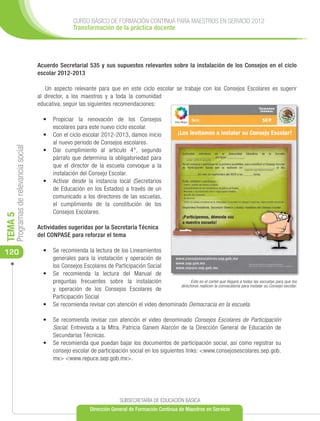 CURSO BÁSICO DE FORMACIÓN CONTINUA PARA MAESTROS EN SERVICIO 2012
                                                      Transformación de la práctica docente




                                      Acuerdo Secretarial 535 y sus supuestos relevantes sobre la instalación de los Consejos en el ciclo
                                      escolar 2012-2013

                                         Un aspecto relevante para que en este ciclo escolar se trabaje con los Consejos Escolares es sugerir
                                      al director, a los maestros y a toda la comunidad
                                      educativa, seguir las siguientes recomendaciones:

                                        •	 	
                                           Propiciar la renovación de los Consejos
                                           escolares para este nuevo ciclo escolar.
                                        •	 	 on el ciclo escolar 2012-2013, damos inicio
                                           C
                                           al nuevo periodo de Consejos escolares.
     Programas de relevancia social




                                        •	 	ar cumplimiento al artículo 4°, segundo
                                           D
                                           párrafo que determina la obligatoriedad para
                                           que el director de la escuela convoque a la
                                           instalación del Consejo Escolar.
                                        •	 	 ctivar desde la instancia local (Secretarios
                                           A
                                           de Educación en los Estados) a través de un
                                           comunicado a los directores de las escuelas,
                                           el cumplimiento de la constitución de los
                                           Consejos Escolares.
TEMA 5




                                      Actividades sugeridas por la Secretaría Técnica
                                      del CONPASE para reforzar el tema

120                                     •	 Se recomienda la lectura de los Lineamientos
                                           generales para la instalación y operación de
                                           los Consejos Escolares de Participación Social
                                        •	 Se recomienda la lectura del Manual de
                                           preguntas frecuentes sobre la instalación                 Este es el cartel que llegará a todas las escuelas para que los
                                                                                               directores realicen la convocatoria para instalar su Consejo escolar.
                                           y operación de los Consejos Escolares de
                                           Participación Social
                                        •	 Se recomienda revisar con atención el video denominado Democracia en la escuela.

                                        •	 Se recomienda revisar con atención el video denominado Consejos Escolares de Participación
                                           Social. Entrevista a la Mtra. Patricia Ganem Alarcón de la Dirección General de Educación de
                                           Secundarias Técnicas.
                                        •	 Se recomienda que puedan bajar los documentos de participación social, así como registrar su
                                           consejo escolar de participación social en los siguientes links: <www.consejosescolares.sep.gob.
                                           mx> <www.repuce.sep.gob.mx>.




                                                                             SUBSECRETARÍA DE EDUCACIÓN BÁSICA
                                                              Dirección General de Formación Continua de Maestros en Servicio
 