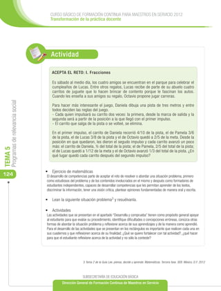 CURSO BÁSICO DE FORMACIÓN CONTINUA PARA MAESTROS EN SERVICIO 2012
                                        Transformación de la práctica docente




                                         Actividad

                                         ACEPTA EL RETO: I. Fracciones

                                          Es sábado al medio día, los cuatro amigos se encuentran en el parque para celebrar el
                                          cumpleaños de Lucas. Entre otros regalos, Lucas recibe de parte de su abuelo cuatro
                                          carritos de juguete que lo hacen brincar de contento porque le fascinan los autos.
                                          Cuando les enseña a sus amigos su regalo, Octavio propone jugar carreras.
     Programas de relevancia social




                                          Para hacer más interesante el juego, Daniela dibuja una pista de tres metros y entre
                                          todos deciden las reglas del juego.
                                          -	Cada quien impulsará su carrito dos veces: la primera, desde la marca de salida y la
                                          segunda será a partir de la posición a la que llegó con el primer impulso.
                                          -	El carrito que salga de la pista o se volteé, se elimina.

                                          En el primer impulso, el carrito de Daniela recorrió 4/10 de la pista, el de Pamela 3/6
                                          de la pista, el de Lucas 3/8 de la pista y el de Octavio quedó a 2/5 de la meta. Desde la
                                          posición en que quedaron, les dieron el segudo impulso y cada carrito avanzó un poco
                                          más: el carrito de Daniela, ½ del total de la pista; el de Pamela, 2/5 del total de la pista;
TEMA 5




                                          el de Lucas quedó a 1/12 de la meta y el de Octavio avanzó 1/3 del total de la pista. ¿En
                                          qué lugar quedó cada carrito después del segundo impulso?


                                      •	 	 jercicio de matemáticas
                                         E
124                                   El desarrollo de competencias parte de aceptar el reto de resolver o abordar una situación problema, primero
                                      como estudiosos del problema y de los contenidos involucrados en el mismo y después como formadores de
                                      estudiantes independientes, capaces de desarrollar competencias que les permitan aprender de los textos,
                                      discriminar la información, tener una visión crítica, plantear opiniones fundamentadas de manera oral y escrita.

                                      •	 Lean la siguiente situación problema3 y resuélvanla.

                                      •	 	Actividades
                                      Las actividades que se presentan en el apartado “Desarrolla y comprueba” tienen como propósito general apoyar
                                      al estudiante para que evalúe su procedimiento, identifique dificultades o concepciones erróneas, conozca otras
                                      formas de abordar la situación problema y reflexione acerca de sus aprendizajes y de la manera como aprendió.
                                      Para el desarrollo de las actividades que se presentan en los rectángulos es importante que realicen cada una en
                                      sus cuadernos y que reflexionen acerca de su finalidad; ¿Qué se quiere fortalecer con tal actividad?, ¿qué hacer
                                      para que el estudiante reflexione acerca de la actividad y no sólo la conteste?




                                                                 3 Tema 2 de la Guía Lee, piensa, decide y aprende. Matemáticas. Tercera fase. SEB. México, D.F. 2012



                                                                SUBSECRETARÍA DE EDUCACIÓN BÁSICA
                                                 Dirección General de Formación Continua de Maestros en Servicio
 
