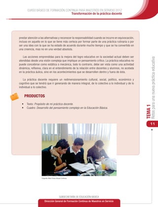 CURSO BÁSICO DE FORMACIÓN CONTINUA PARA MAESTROS EN SERVICIO 2012
                                    Transformación de la práctica docente




prestar atención a las alternativas y reconocer la responsabilidad cuando se incurre en equivocación,
incluso en aquello en lo que se tiene más certeza por formar parte de una práctica rutinaria o por
ser una idea con la que se ha estado de acuerdo durante mucho tiempo y que se ha convertido en
una creencia, mas no en una verdad absoluta.

   Las acciones emprendidas para la mejora del logro educativo en la sociedad actual deben ser




                                                                                                             Retos para una nueva práctica educativa
atendidas desde una visión compleja que implique un pensamiento crítico. La práctica educativa no
puede concebirse como estática o mecánica, todo lo contrario, debe ser vista como una actividad
dinámica, reflexiva, clara en el entendimiento de la relación entre docentes y alumnos, no acotada
en la práctica áulica, sino en los acontecimientos que se desarrollen dentro y fuera de ésta.

    La práctica docente requiere un redimensionamiento cultural, social, político, económico y
cognitivo que se tendrá que ir generando de manera integral, de lo colectivo a lo individual y de lo
individual a lo colectivo.


    PRODUCTOS
  •	 	Texto: Propósito de mi práctica docente.




                                                                                                        TEMA 1
  •	 	Cuadro: Desarrollo del pensamiento complejo en la Educación Básica.




                                                                                                            11




                   Fotografía: María Teresa Vázquez Contreras




                                                SUBSECRETARÍA DE EDUCACIÓN BÁSICA
                       Dirección General de Formación Continua de Maestros en Servicio
 