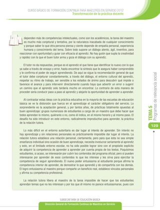 CURSO BÁSICO DE FORMACIÓN CONTINUA PARA MAESTROS EN SERVICIO 2012
                                    Transformación de la práctica docente




    dependen más de competencias intelectuales, como son los académicos, la tarea del maestro
    es mucho más conjetural y tentativa, por la naturaleza inacabada de cualquier conocimiento
    y porque saber lo que otra persona piensa y siente depende de empatía personal, experiencia
    humana y conocimiento del tema. Sobre todo supone un diálogo atento, ágil, inventivo, para
reaccionar con oportunidad y guiar con eficacia al aprendiz. No hay guión que supla la creatividad
y rapidez con la que el buen tutor arma y goza el diálogo con su aprendiz.

    El tutor no da respuestas, porque es el aprendiz el que tiene que identificar lo nuevo con lo que
ya sabe a través de ensayo y error, hasta encontrar la síntesis que le asegura haber comprendido
y le confirma el poder de seguir aprendiendo. De aquí se sigue la recomendación general de que




                                                                                                             Programas de relevancia social
el tutor debe conjeturar constantemente, a través del diálogo, el entorno cultural del aprendiz,
respetar su ritmo de trabajo, ser sensible a los estados de ánimo para descubrir qué impide o
favorece el avance y para intervenir directamente cuando haya que advertir un error o sugerir
un camino que el aprendiz solo tardaría mucho en encontrar. Lo contrario de esta manera de
proceder sería conducir paso a paso al aprendiz y alejarle la oportunidad de aprender a aprender.

   Al contrastar estas ideas con la práctica educativa en la mayoría de las escuelas de educación
básica se ve la distorsión que fuerza en el aprendizaje el carácter obligatorio del servicio. Lo
sorprendente es la aceptación general, y por tantos años, de prácticas totalmente opuestas al




                                                                                                        TEMA 5
buen aprendizaje: grupos numerosos de estudiantes a cargo de un maestro que debe hacer que
todos aprendan lo mismo, quiéranlo o no, como él indica, en el mismo horario y al mismo paso. El
desafío ha sido introducir en este entorno, radicalmente improductivo para aprender, la práctica
de la relación tutora.
                                                                                                           129
    Lo más difícil en el entorno autoritario es dar lugar al interés de aprender. Sin interés no
hay aprendizaje y sin relaciones personales es prácticamente imposible dar lugar al interés. La
relación tutora establece una relación personal, ciertamente, pero para que ésta no sea simple
enseñanza individual sino ocasión de buen aprendizaje, necesita involucrar seriamente al aprendiz
y esto, en el limitado entorno escolar, no ha sido posible lograr sino con el propósito explícito
de adquirir la competencia de aprender a aprender por cuenta propia de los textos. Poquísimos
estudiantes, si acaso, se interesarán por cubrir los contenidos del programa oficial, pero sí pueden
interesarse por aprender de esos contenidos lo que les interese y les sirva para ejercitar la
competencia de seguir aprendiendo. El nuevo poder entusiasma al estudiante porque afirma la
competencia interior de aprender, de demostrar lo que aprendió y de compartirla con los demás.
El logro entusiasma al maestro porque comparte un beneficio real, establece vínculos personales
y afirma su competencia profesional.

   La relación tutora libera al maestro de la tarea imposible de hacer que los estudiantes
aprendan temas que no les interesan y por los que él mismo no parece entusiasmarse, pues con




                                   SUBSECRETARÍA DE EDUCACIÓN BÁSICA
                      Dirección General de Formación Continua de Maestros en Servicio
 