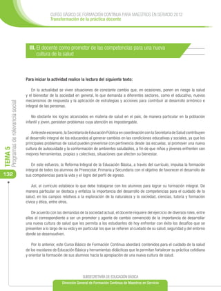 CURSO BÁSICO DE FORMACIÓN CONTINUA PARA MAESTROS EN SERVICIO 2012
                                                     Transformación de la práctica docente




                                        III. El docente como promotor de las competencias para una nueva
                                             cultura de la salud



                                      Para iniciar la actividad realice la lectura del siguiente texto:

                                          En la actualidad se viven situaciones de constante cambio que, en ocasiones, ponen en riesgo la salud
                                      y el bienestar de la sociedad en general, lo que demanda a diferentes sectores, como el educativo, nuevos
                                      mecanismos de respuesta y la aplicación de estrategias y acciones para contribuir al desarrollo armónico e
     Programas de relevancia social




                                      integral de las personas.

                                          No obstante los logros alcanzados en materia de salud en el país, de manera particular en la población
                                      infantil y joven, persisten problemas cuya atención es impostergable.

                                          Ante este escenario, la Secretaría de Educación Pública en coordinación con la Secretaría de Salud contribuyen
                                      al desarrollo integral de los educandos al generar cambios en las condiciones educativas y sociales, ya que los
                                      principales problemas de salud pueden prevenirse con pertinencia desde las escuelas, al promover una nueva
                                      cultura de autocuidado y la conformación de ambientes saludables, a fin de que niños y jóvenes enfrenten con
TEMA 5




                                      mejores herramientas, propias y colectivas, situaciones que afecten su bienestar.

                                          En este esfuerzo, la Reforma Integral de la Educación Básica, a través del currículo, impulsa la formación
                                      integral de todos los alumnos de Preescolar, Primaria y Secundaria con el objetivo de favorecer el desarrollo de
132                                   sus competencias para la vida y el logro del perfil de egreso.

                                          Así, el currículo establece lo que debe trabajarse con los alumnos para lograr su formación integral. De
                                      manera particular se destaca y enfatiza la importancia del desarrollo de competencias para el cuidado de la
                                      salud, en los campos relativos a la exploración de la naturaleza y la sociedad, ciencias, tutoría y formación
                                      cívica y ética, entre otros.

                                          De acuerdo con las demandas de la sociedad actual, el docente requiere del ejercicio de diversos roles, entre
                                      ellos el correspondiente a ser un promotor y agente de cambio convencido de la importancia de desarrollar
                                      una nueva cultura de salud que les permita a los estudiantes de hoy enfrentar con éxito los desafíos que se
                                      presenten a lo largo de su vida y en particular los que se refieren al cuidado de su salud, seguridad y del entorno
                                      donde se desenvuelven.

                                          Por lo anterior, este Curso Básico de Formación Continua abordará contenidos para el cuidado de la salud
                                      de los escolares de Educación Básica y herramientas didácticas que le permitan fortalecer su práctica cotidiana
                                      y orientar la formación de sus alumnos hacia la apropiación de una nueva cultura de salud.




                                                                          SUBSECRETARÍA DE EDUCACIÓN BÁSICA
                                                             Dirección General de Formación Continua de Maestros en Servicio
 