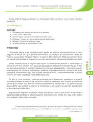 CURSO BÁSICO DE FORMACIÓN CONTINUA PARA MAESTROS EN SERVICIO 2012
                                               Transformación de la práctica docente




    En esta unidad de trabajo, se abordarán tres temas fundamentales y prioritarios en la formación integral de
los alumnos.

Salud Alimentaria.

CONTENIDO
     I.	     La promoción de la alimentación correcta en los escolares
     II.	    5 Pasos para la Salud Escolar
     III.	   Alternativas para realizar y fomentar la activación física regular
     IV.	    Estrategias y recursos para la promoción y educación para la salud
     a)	     El Tarjetero Comida y Corrida activan tu vida




                                                                                                                                                           Programas de relevancia social
     b)	     La Semana Nacional de la Alimentación Escolar

INTRODUCCIÓN

   La formación integral de los estudiantes implica abordar los temas de salud establecidos en el Plan y
programas de estudio 2011 y la aplicación sistemática de las estrategias que se desarrollan a través del
Programa Escuela y Salud (PEyS) y del Programa de Acción en el Contexto Escolar (PACE), los cuales contribuyen
con mayor énfasis al cuidado de la salud en general y a la disminución del sobrepeso y la obesidad en particular.




                                                                                                                                                      TEMA 5
   En este esfuerzo conjunto, el Programa de Acción en el Contexto Escolar promueve la educación para la
salud, el fomento de la activación física regular, y el acceso y disponibilidad de alimentos y bebidas que facilitan
una alimentación correcta. De este último componente, se deriva la aplicación de los Lineamientos generales
para el expendio y/o distribución de alimentos y bebidas en los establecimientos de consumo escolar de los
planteles de educación básica y por tanto incluye la participación activa y comprometida de todos los actores                                            133
escolares, entre ellos los padres y madres de familia o tutores.

    Por ello, un primer contenido a revisar es la aplicación de los Lineamientos generales en su etapa III,
los cuales establecen las medidas que las escuelas habrán de implementar para fomentar la alimentación
correcta y la activación física de manera regular para fortalecer las medidas que se han venido realizando
desde el 20104 y así contribuir al desarrollo de competencias en los escolares para aprender a decidir sobre
su alimentación y actividad física.

    En primer orden, se plantea la Estrategia 5 Pasos para la Salud Escolar, la cual consiste en posicionar en
la práctica cotidiana de todos los actores escolares 5 acciones concretas: actívate, toma agua simple potable,
come verduras y frutas, mídete, y comparte.




                4 Consulte la página web del Programa Escuela y Salud (PEyS) y del Programa de Acción en el Contexto Escolar (PACE) en la dirección
        electrónica <www.escuelaysalud.dgdgie.basica.sep.gob.mx> la página SEP en <www.sep.gob.mx> y la pagina 5 Pasos para la Salud Escolar
                                                                                                                        en <www.sep5pasos.mx>.


                                                      SUBSECRETARÍA DE EDUCACIÓN BÁSICA
                                      Dirección General de Formación Continua de Maestros en Servicio
 