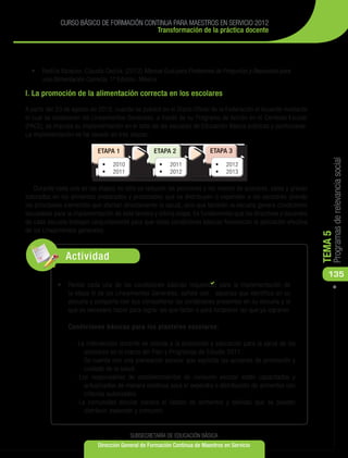 CURSO BÁSICO DE FORMACIÓN CONTINUA PARA MAESTROS EN SERVICIO 2012
                                          Transformación de la práctica docente




  •	 Radilla Vázquez, Claudia Cecilia, (2012) Manual Guía para Profesores de Preguntas y Repuestas para
     una Alimentación Correcta, 1ª Edición. México.

I. La promoción de la alimentación correcta en los escolares

A partir del 23 de agosto de 2010, cuando se publicó en el Diario Oficial de la Federación el Acuerdo mediante
el cual se establecen los Lineamientos Generales, a través de su Programa de Acción en el Contexto Escolar
(PACE), se impulsa su implementación en el total de las escuelas de Educación Básica públicas y particulares.
La implementación se ha llevado en tres etapas:




                                                                                                                      Programas de relevancia social
    Durante cada una de las etapas no sólo se reducen las porciones y los niveles de azúcares, sales y grasas
saturadas en los alimentos preparados y procesados que se distribuyen o expenden a los escolares (siendo
los principales elementos que afectan directamente la salud), sino que también la escuela genera condiciones
saludables para la implementación de esta tercera y última etapa. Es fundamental que los directivos y docentes
de cada escuela trabajen conjuntamente para que estas condiciones básicas favorezcan la aplicación efectiva
de los Lineamientos generales.




                                                                                                                 TEMA 5
               Actividad
                                                                                                                    135
                                                                  
            •	 	 evise cada una de las condiciones básicas requeridas para la implementación de
               R
                la etapa III de los Lineamientos Generales; señale con aquellas que identifica en su
                escuela y comparta con sus compañeros las condiciones presentes en su escuela y lo
                que es necesario hacer para lograr las que faltan o para fortalecer las que ya lograron.

                Condiciones básicas para los planteles escolares.

                  - La intervención docente se orienta a la promoción y educación para la salud de los
                      escolares en el marco del Plan y Programas de Estudio 2011.
                  	 Se cuenta con una planeación escolar que explicita las acciones de promoción y
                      cuidado de la salud.
                  - Los responsables de establecimientos de consumo escolar están capacitados y
                      actualizados de manera continua para el expendio o distribución de alimentos con
                      criterios autorizados.
                  - La comunidad escolar conoce el listado de alimentos y bebidas que se pueden
                      distribuir, expender y consumir.


                                         SUBSECRETARÍA DE EDUCACIÓN BÁSICA
                            Dirección General de Formación Continua de Maestros en Servicio
 