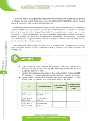 CURSO BÁSICO DE FORMACIÓN CONTINUA PARA MAESTROS EN SERVICIO 2012
                                                      Transformación de la práctica docente




                                          Es importante destacar que los profesores de educación física pueden orientar para sacar mayor provecho
                                      a la activación que cada docente realiza con su grupo, ya que la formación integral de los alumnos incluye el
                                      fomento de la activación física, por parte del maestro de grupo.

                                          Existen formas diversas que los profesores utilizan para activar a sus alumnos producto de su organización
                                      y disposición profesional, algunas de ellas consisten en programar activación física durante una parte del
                                      recreo, otras se desarrollan antes o después de la jornada, o bien cuando el maestro encuentra que es un buen
                                      momento para romper la rutina y activar a sus alumnos. Una figura más que puede contribuir a desarrollar un
                                      programa de activación física regular en la escuela y de forma colectiva es el Comité de Impulso a la Activación
                                      Física, el reto es cómo se organizan todos y cada uno de los actores escolares para mantener en activación
                                      física de manera regular, al colectivo escolar.
     Programas de relevancia social




                                          Con el apoyo de los padres y madres de familia o tutores se puede realizar la activación física de manera
                                      regular, no sólo en la escuela y en el aula, sino también en el hogar y no sólo durante el ciclo escolar, sino todos
                                      los días del año.




                                                      Actividad
TEMA 5




                                                   •	 	 revio al desarrollo de esta actividad, revise, analice y reflexione el contenido de la
                                                       P
                                                       lectura 5 Pasos para la Salud Escolar y el texto Beneficios que aporta cada uno de los
                                                       5 Pasos que aparecen en el CD.
140                                                •	 	En equipo diseñen las acciones que les permitirán aplicar durante el ciclo escolar 2012-
                                                       2013, cada uno de los pasos en la dinámica cotidiana del aula y la escuela (ver ejemplo).
                                                   •	 	Reserve sus ejercicios y respuestas e intégrelos al Producto 1 del Contenido II. Estrategia
                                                       5 Pasos para la Salud Escolar, en el Cuadro Anexo al final de este curso.

                                                                                                                               ¿Cómo emprenderlo
                                                                                                         ¿Qué actividades la
                                                                Guía            Acciones permanentes                           en la escuela y/o en
                                                                                                            componen?
                                                                                                                                     el aula?

                                                       Guía de activación      Bitácora de seguimiento
                                                       física Preescolar       (pp. 15-19)

                                                       Guía de activación      Plan de adelanto
                                                       física Primaria         (pp. 9-14)

                                                       Guía de activación      Un mes de trabajo
                                                       física Secundaria       (pp. 8-11)




                                                                            SUBSECRETARÍA DE EDUCACIÓN BÁSICA
                                                             Dirección General de Formación Continua de Maestros en Servicio
 
