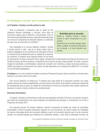 CURSO BÁSICO DE FORMACIÓN CONTINUA PARA MAESTROS EN SERVICIO 2012
                                           Transformación de la práctica docente




IV. Estrategias y recursos para la promoción y educación para la salud:

a) El Tarjetero. Comida y corrida activan tu vida

   Para la promoción y educación para la salud se han
dispuesto diversas estrategias y recursos, entre ellas se
                                                                                      Actividad para la escuela:
encuentran apoyos para la difusión y comunicación, como la
                                                                                 Revisa el Tarjetero Comida y corrida,
serie de Escuela Saludable primera y segunda temporada (cada
                                                                                 activan tu vida e incorpóralas a tu pla-
una incluye 22 programas de televisión relativos a contenidos
                                                                                 neación.
de salud, que se transmiten vía EDUSAT).5
                                                                                 Recuerda que se pueden agregar activi-
                                                                                 dades y adaptar al contexto sociocultural




                                                                                                                                                    Programas de relevancia social
    Otra estrategia es el recurso didáctico Tarjetero. Comida
                                                                                 de la escuela, y al nivel educativo que
y corrida activan tu vida, que es un apoyo valioso para la
                                                                                 atiende.
práctica pedagógica de los profesores de educación primaria
y al desarrollo de competencias para el cuidado de la salud de
los escolares. El tarjetero pone especial énfasis en los temas
de alimentación correcta y activación física regular, componentes fundamentales del Programa de Acción en el
Contexto Escolar, asimismo destaca la importancia del consumo de agua simple potable; de medir y prevenir
riesgos de accidentes y enfermedades; además de compartir con la familia y amigos las buenas prácticas y
hábitos que apoyan la conservación de la salud. Ha sido elaborado con el enfoque de la RIEB 2011 y con base




                                                                                                                                               TEMA 5
en sus principios pedagógicos.

El enfoque con el cual se aborda el tarjetero se alinea al Programa Escuela y Salud: preventivo y formativo para
favorecer una nueva cultura de la salud.
                                                                                                                                                  141
   Este recurso didáctico se integra por 10 tarjetas para cada grado de la educación primaria, las cuales
pueden utilizarse de manera independiente y durante todo el ciclo escolar. Este tarjetero contribuye al desarrollo
de competencias para la salud, al cuidado de la alimentación correcta y la activación física regular, además de
favorecer el avance creativo y lúdico de la jornada escolar.

Estructura del tarjetero

   El Tarjetero. Comida y corrida activan tu vida, tiene dos apartados centrales. El primero, de carácter normativo
que señala los fundamentos a los cuales responde, los propósitos que persigue, y su alineación con el Plan y
Programas de Estudio 2011.

   Una segunda sección, de carácter didáctico, aborda la propuesta de trabajo por medio de actividades
presentadas a modo de tarjetas individuales (algunas con una secuencia), las cuales pueden ser trabajadas
de manera intercalada dentro de la jornada cotidiana a partir de la decisión docente que le ha de encontrar
sentido a la actividad (tarjeta) que fortalezca los contenidos tratados, o bien sean el detonador de toda una

                                   5 En el apartado de bibliografía encontrará los diferentes materiales que apoyan los contenidos de salud.



                                            SUBSECRETARÍA DE EDUCACIÓN BÁSICA
                             Dirección General de Formación Continua de Maestros en Servicio
 
