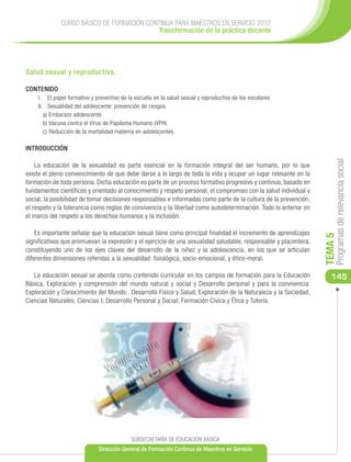 CURSO BÁSICO DE FORMACIÓN CONTINUA PARA MAESTROS EN SERVICIO 2012
                                          Transformación de la práctica docente




Salud sexual y reproductiva.

CONTENIDO
    I.	 El papel formativo y preventivo de la escuela en la salud sexual y reproductiva de los escolares
    II.	 Sexualidad del adolescente: prevención de riesgos
       a) Embarazo adolescente
       b)	Vacuna contra el Virus de Papiloma Humano (VPH)
       c)	 Reducción de la mortalidad materna en adolescentes

INTRODUCCIÓN




                                                                                                                       Programas de relevancia social
    La educación de la sexualidad es parte esencial en la formación integral del ser humano, por lo que
existe el pleno convencimiento de que debe darse a lo largo de toda la vida y ocupar un lugar relevante en la
formación de toda persona. Dicha educación es parte de un proceso formativo progresivo y continuo, basado en
fundamentos científicos y orientado al conocimiento y respeto personal, el compromiso con la salud individual y
social, la posibilidad de tomar decisiones responsables e informadas como parte de la cultura de la prevención,
el respeto y la tolerancia como reglas de convivencia y la libertad como autodeterminación. Todo lo anterior en
el marco del respeto a los derechos humanos y la inclusión.

    Es importante señalar que la educación sexual tiene como principal finalidad el incremento de aprendizajes




                                                                                                                  TEMA 5
significativos que promuevan la expresión y el ejercicio de una sexualidad saludable, responsable y placentera,
constituyendo uno de los ejes claves del desarrollo de la niñez y la adolescencia, en los que se articulan
diferentes dimensiones referidas a la sexualidad: fisiológica, socio-emocional, y ético-moral.

   La educación sexual se aborda como contenido curricular en los campos de formación para la Educación              145
Básica, Exploración y comprensión del mundo natural y social y Desarrollo personal y para la convivencia:
Exploración y Conocimiento del Mundo; Desarrollo Físico y Salud; Exploración de la Naturaleza y la Sociedad;
Ciencias Naturales; Ciencias I; Desarrollo Personal y Social; Formación Cívica y Ética y Tutoría.




                                            SUBSECRETARÍA DE EDUCACIÓN BÁSICA
                              Dirección General de Formación Continua de Maestros en Servicio
 