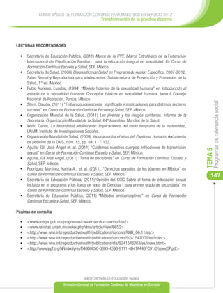 CURSO BÁSICO DE FORMACIÓN CONTINUA PARA MAESTROS EN SERVICIO 2012
                                          Transformación de la práctica docente




LECTURAS RECOMENDADAS

  •	 Secretaría de Educación Pública, (2011) Marco de la IPPF, (Marco Estratégico de la Federación
     Internacional de Planificación Familiar) para la educación integral en sexualidad. En Curso de
     Formación Continua Escuela y Salud, SEP, México.
  •	 Secretaría de Salud, (2008) Diagnóstico de Salud en Programa de Acción Específico, 2007-2012.
     Salud Sexual y Reproductiva para adolescentes, Subsecretaría de Prevención y Promoción de la
     Salud, 1° ed. México.
  •	 Rubio Aurioles, Eusebio, (1994) “Modelo holónico de la sexualidad humana” en Introducción al
     estudio de la sexualidad humana: Conceptos básicos en sexualidad humana, tomo I, Consejo
     Nacional de Población, Porrúa, México.




                                                                                                              Programas de relevancia social
  •	 Stern, Claudio, (2011) “Embarazo adolescente: significado e implicaciones para distintos sectores
     sociales” en Curso de Formación Continua Escuela y Salud, SEP, México.
  •	 Organización Mundial de la Salud, (2011) Los jóvenes y los riesgos sanitarios. Informe de la
     Secretaría. Organización Mundial de la Salud. 64ª Asamblea Mundial de la Salud.
  •	 Welti, Carlos, La fecundidad adolescente: Implicaciones del inicio temprano de la maternidad,
     UNAM, Instituto de Investigaciones Sociales.
  •	 Organización Mundial de Salud, (2009) Vacuna contra el virus del Papiloma Humano, documento
     de posición de la OMS, núm. 15, pp. 84, 117-132.
  •	 Aguilar Gil, José Ángel et. al. (2011) “Cuidemos nuestros cuerpos: infecciones de transmisión




                                                                                                         TEMA 5
     sexual” en Curso de Formación Continua Escuela y Salud, SEP, México.
  •	 Aguilar, GiI José Ángel, (2011) “Toma de decisiones” en Curso de Formación Continua Escuela y
     Salud, SEP, México.
  •	 Rodríguez Martínez, Yuriria A., et. al. (2011), “Derechos sexuales de los jóvenes en México” en
     Curso de Formación Continua Escuela y Salud, SEP, México.                                              147
  •	 Secretaría de Educación Pública, (2011)“Opinión del CCIC Sobre el tema de educación sexual
     incluido en el programa y los libros de texto de Ciencias I para primer grado de secundaria” en
     Curso de Formación Continua Escuela y Salud, SEP, México.
  •	 Secretaría de Educación Pública, (2011) “Métodos anticonceptivos” en Curso de Formación
     Continua Escuela y Salud, SEP, México.

Páginas de consulta

  •	   	<www.cnegsr.gob.mx/programas/cancer-cervico-uterino.html>
  •	   	<www.revistas.unam.mx/index.php/dms/article/view/6652>
  •	   	<http://www.who.int/reproductivehealth/publications/cancers/RHR_06.11/es/>
  •	   	<http://www.who.int/reproductivehealth/publications/cancers/9241547006/es/index>
  •	   	<http://www.who.int/reproductivehealth/publications/rtis/9241546263/es/index.html>
  •	    <http://www.ippf.org/NR/rdonlyres/D48D8C50-0B93-4593-9111-4B41A44BFC91/0/sexedSP.pdf>




                                        SUBSECRETARÍA DE EDUCACIÓN BÁSICA
                           Dirección General de Formación Continua de Maestros en Servicio
 