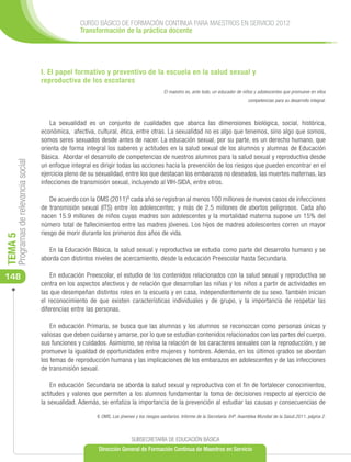 CURSO BÁSICO DE FORMACIÓN CONTINUA PARA MAESTROS EN SERVICIO 2012
                                                     Transformación de la práctica docente




                                      I. El papel formativo y preventivo de la escuela en la salud sexual y
                                      reproductiva de los escolares
                                                                                              El maestro es, ante todo, un educador de niños y adolescentes que promueve en ellos
                                                                                                                                          competencias para su desarrollo integral.



                                          La sexualidad es un conjunto de cualidades que abarca las dimensiones biológica, social, histórica,
                                      económica, afectiva, cultural, ética, entre otras. La sexualidad no es algo que tenemos, sino algo que somos,
                                      somos seres sexuados desde antes de nacer. La educación sexual, por su parte, es un derecho humano, que
                                      orienta de forma integral los saberes y actitudes en la salud sexual de los alumnos y alumnas de Educación
                                      Básica. Abordar el desarrollo de competencias de nuestros alumnos para la salud sexual y reproductiva desde
     Programas de relevancia social




                                      un enfoque integral es dirigir todas las acciones hacia la prevención de los riesgos que pueden encontrar en el
                                      ejercicio pleno de su sexualidad, entre los que destacan los embarazos no deseados, las muertes maternas, las
                                      infecciones de transmisión sexual, incluyendo al VIH-SIDA, entre otros.

                                          De acuerdo con la OMS (2011)6 cada año se registran al menos 100 millones de nuevos casos de infecciones
                                      de transmisión sexual (ITS) entre los adolescentes; y más de 2.5 millones de abortos peligrosos. Cada año
                                      nacen 15.9 millones de niños cuyas madres son adolescentes y la mortalidad materna supone un 15% del
                                      número total de fallecimientos entre las madres jóvenes. Los hijos de madres adolescentes corren un mayor
                                      riesgo de morir durante los primeros dos años de vida.
TEMA 5




                                         En la Educación Básica, la salud sexual y reproductiva se estudia como parte del desarrollo humano y se
                                      aborda con distintos niveles de acercamiento, desde la educación Preescolar hasta Secundaria.

148                                       En educación Preescolar, el estudio de los contenidos relacionados con la salud sexual y reproductiva se
                                      centra en los aspectos afectivos y de relación que desarrollan las niñas y los niños a partir de actividades en
                                      las que desempeñan distintos roles en la escuela y en casa, independientemente de su sexo. También inician
                                      el reconocimiento de que existen características individuales y de grupo, y la importancia de respetar las
                                      diferencias entre las personas.

                                          En educación Primaria, se busca que las alumnas y los alumnos se reconozcan como personas únicas y
                                      valiosas que deben cuidarse y amarse, por lo que se estudian contenidos relacionados con las partes del cuerpo,
                                      sus funciones y cuidados. Asimismo, se revisa la relación de los caracteres sexuales con la reproducción, y se
                                      promueve la igualdad de oportunidades entre mujeres y hombres. Además, en los últimos grados se abordan
                                      los temas de reproducción humana y las implicaciones de los embarazos en adolescentes y de las infecciones
                                      de transmisión sexual.

                                          En educación Secundaria se aborda la salud sexual y reproductiva con el fin de fortalecer conocimientos,
                                      actitudes y valores que permiten a los alumnos fundamentar la toma de decisiones respecto al ejercicio de
                                      la sexualidad. Además, se enfatiza la importancia de la prevención al estudiar las causas y consecuencias de

                                                           6 OMS, Los jóvenes y los riesgos sanitarios. Informe de la Secretaría. 64ª. Asamblea Mundial de la Salud.2011, página 2.



                                                                            SUBSECRETARÍA DE EDUCACIÓN BÁSICA
                                                            Dirección General de Formación Continua de Maestros en Servicio
 