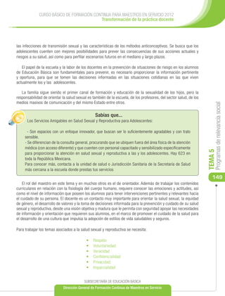 CURSO BÁSICO DE FORMACIÓN CONTINUA PARA MAESTROS EN SERVICIO 2012
                                           Transformación de la práctica docente




las infecciones de transmisión sexual y las características de los métodos anticonceptivos. Se busca que los
adolescentes cuenten con mejores posibilidades para prever las consecuencias de sus acciones actuales y
riesgos a su salud, así como para perfilar escenarios futuros en el mediano y largo plazos.

   El papel de la escuela y la labor de los docentes en la prevención de situaciones de riesgo en los alumnos
de Educación Básica son fundamentales para prevenir, es necesario proporcionar la información pertinente
y oportuna, para que se tomen las decisiones informadas en las situaciones cotidianas en las que viven
actualmente los y las adolescentes.

   La familia sigue siendo el primer canal de formación y educación de la sexualidad de los hijos, pero la
responsabilidad de orientar la salud sexual es también de la escuela, de los profesores, del sector salud, de los
medios masivos de comunicación y del mismo Estado entre otros.




                                                                                                                         Programas de relevancia social
                                                 Sabías que...
      Los Servicios Amigables en Salud Sexual y Reproductiva para Adolescentes:

      - Son espacios con un enfoque innovador, que buscan ser lo suficientemente agradables y con trato
     sensible.
     - Se diferencian de la consulta general, procurando que se ubiquen fuera del área física de la atención
     médica (con acceso diferente) y que cuenten con personal capacitado y sensibilizado específicamente




                                                                                                                    TEMA 5
     para proporcionar la atención en salud sexual y reproductiva a las y los adolescentes. Hay 623 en
     toda la República Mexicana.
     Para conocer más, contacta a la unidad de salud o Jurisdicción Sanitaria de la Secretaría de Salud
     más cercana a la escuela donde prestas tus servicios
                                                                                                                       149
    El rol del maestro en este tema y en muchos otros es el de orientador. Además de trabajar los contenidos
curriculares en relación con la fisiología del cuerpo humano, requiere conocer las emociones y actitudes, así
como el nivel de información que poseen los alumnos para tener intervenciones pertinentes y relevantes hacia
el cuidado de su persona. El docente es un contacto muy importante para orientar la salud sexual, la equidad
de género, el desarrollo de valores y la toma de decisiones informada para la prevención y cuidado de su salud
sexual y reproductiva, desde una visión objetiva y madura que le permita con seguridad apoyar las necesidades
de información y orientación que requieren sus alumnos, en el marco de promover el cuidado de la salud para
el desarrollo de una cultura que impulsa la adopción de estilos de vida saludables y seguros.

Para trabajar los temas asociados a la salud sexual y reproductiva se necesita:

                                           •	    Respeto
                                           •	   	Voluntariedad
                                           •	   	Veracidad
                                           •	   	Conﬁdencialidad
                                           •	   	Privacidad
                                           •	   	Imparcialidad


                                          SUBSECRETARÍA DE EDUCACIÓN BÁSICA
                             Dirección General de Formación Continua de Maestros en Servicio
 