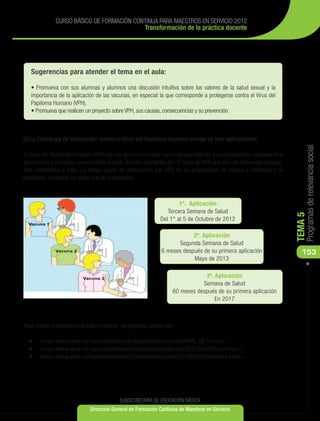 CURSO BÁSICO DE FORMACIÓN CONTINUA PARA MAESTROS EN SERVICIO 2012
                                          Transformación de la práctica docente




   Sugerencias para atender el tema en el aula:

   • Promueva con sus alumnas y alumnos una discusión intuitiva sobre los valores de la salud sexual y la
   importancia de la aplicación de las vacunas, en especial la que corresponde a protegerse contra el Virus del
   Papiloma Humano (VPH).
   • Promueva que realicen un proyecto sobre VPH, sus causas, consecuencias y su prevención.



b) La Estrategia de Vacunación contra el Virus del Papiloma Humano consta de tres aplicaciones:




                                                                                                                       Programas de relevancia social
El Virus del Papiloma Humano (VPH) es uno de los virus más comunes que afectan a una proporción considerable
de mujeres y hombres sexualmente activos. Existen alrededor de 30 tipos de VPH que son de diferentes riesgos:
alto, intermedio y bajo. La mayor parte de infecciones por VPH no se acompañan de signos o síntomas y la
población infectada no sabe que es trasmisora.



                                                                    1ª. Aplicación
                                                               Tercera Semana de Salud




                                                                                                                  TEMA 5
                                                            Del 1° al 5 de Octubre de 2012

                                                                         2ª. Aplicación
                                                                    Segunda Semana de Salud
                                                             6 meses después de su primera aplicación                153
                                                                         Mayo de 2013

                                                                              3ª. Aplicación
                                                                             Semana de Salud
                                                                  60 meses después de su primera aplicación
                                                                                  En 2017



Para mayor información puede consultar las páginas siguientes:

  •	 	<http://www.who.int/reproductivehealth/publications/cancers/RHR_06.11/es/>
  •	 	<http://www.who.int/reproductivehealth/publications/cancers/9241547006/es/index>
  •	 	<http://www.who.int/reproductivehealth/publications/rtis/9241546263/es/index.html>




                                          SUBSECRETARÍA DE EDUCACIÓN BÁSICA
                             Dirección General de Formación Continua de Maestros en Servicio
 