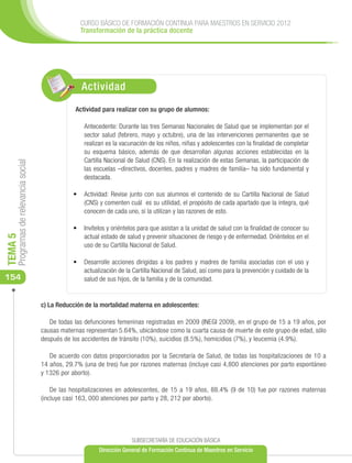 CURSO BÁSICO DE FORMACIÓN CONTINUA PARA MAESTROS EN SERVICIO 2012
                                                    Transformación de la práctica docente




                                                    Actividad
                                                  Actividad para realizar con su grupo de alumnos:

                                                     Antecedente: Durante las tres Semanas Nacionales de Salud que se implementan por el
                                                     sector salud (febrero, mayo y octubre), una de las intervenciones permanentes que se
                                                     realizan es la vacunación de los niños, niñas y adolescentes con la finalidad de completar
                                                     su esquema básico, además de que desarrollan algunas acciones establecidas en la
                                                     Cartilla Nacional de Salud (CNS). En la realización de estas Semanas, la participación de
     Programas de relevancia social




                                                     las escuelas –directivos, docentes, padres y madres de familia– ha sido fundamental y
                                                     destacada.

                                                 •	 Actividad: Revise junto con sus alumnos el contenido de su Cartilla Nacional de Salud
                                                    (CNS) y comenten cuál es su utilidad, el propósito de cada apartado que la integra, qué
                                                    conocen de cada uno, si la utilizan y las razones de esto.

                                                 •	 Invítelos y oriéntelos para que asistan a la unidad de salud con la finalidad de conocer su
                                                    actual estado de salud y prevenir situaciones de riesgo y de enfermedad. Oriéntelos en el
TEMA 5




                                                    uso de su Cartilla Nacional de Salud.

                                                 •	 Desarrolle acciones dirigidas a los padres y madres de familia asociadas con el uso y
                                                    actualización de la Cartilla Nacional de Salud, así como para la prevención y cuidado de la
154                                                 salud de sus hijos, de la familia y de la comunidad.


                                      c) La Reducción de la mortalidad materna en adolescentes:

                                         De todas las defunciones femeninas registradas en 2009 (INEGI 2009), en el grupo de 15 a 19 años, por
                                      causas maternas representan 5.64%, ubicándose como la cuarta causa de muerte de este grupo de edad, sólo
                                      después de los accidentes de tránsito (10%), suicidios (8.5%), homicidios (7%), y leucemia (4.9%).

                                         De acuerdo con datos proporcionados por la Secretaría de Salud, de todas las hospitalizaciones de 10 a
                                      14 años, 29.7% (una de tres) fue por razones maternas (incluye casi 4,800 atenciones por parto espontáneo
                                      y 1326 por aborto).

                                          De las hospitalizaciones en adolescentes, de 15 a 19 años, 88.4% (9 de 10) fue por razones maternas
                                      (incluye casi 163, 000 atenciones por parto y 28, 212 por aborto).




                                                                        SUBSECRETARÍA DE EDUCACIÓN BÁSICA
                                                           Dirección General de Formación Continua de Maestros en Servicio
 