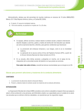 CURSO BÁSICO DE FORMACIÓN CONTINUA PARA MAESTROS EN SERVICIO 2012
                                          Transformación de la práctica docente




  Adicionalmente, destaca que del porcentaje de muertes maternas en menores de 19 años (INMUJERES
México 2011/Red Mujeres América Latina y el Caribe/SIS 2009):

    a)	 El aborto: 5ª causa de mortalidad materna.
    b)	 10% de los abortos, se practican en mujeres de 15 a 20 años.




                Actividad




                                                                                                                     Programas de relevancia social
            •	 	 n equipos, definan acciones a realizar desde el contexto escolar y desde la intervención
               E
               docente dirigidas a alumnos, padres y madres de familia del nivel educativo que atiende
               así como al personal docente y directivo, para generar condiciones que favorezcan:

                   a)	 La prevención del embarazo temprano y sus riesgos, como lo es la mortalidad
                       materna.
                   b)	 La aplicación de la vacuna contra el Virus del Papiloma Humano (VPH), a partir de
                       la Tercera Semana Nacional de Salud (octubre de 2012).




                                                                                                                TEMA 5
            •	 	n su escuela, afine dichas acciones y pónganlas en marcha, con el apoyo de los
               E
               integrantes de la comunidad escolar del plantel en el que presta sus servicios.

                 Para saber más sobre el tema, consulte las lecturas recomendadas que se incluyen en el CD.
                                                                                                                   155


Educar para prevenir adicciones y trastornos de la conducta alimentaria

CONTENIDO

    I.	 La prevención de adicciones desde la Educación Básica.
    II.	 Prevenir y detectar desde el contexto escolar los trastornos de la conducta alimentaria.

INTRODUCCIÓN

   La Organización Mundial de la Salud (OMS) considera como entorno saludable al espacio físico que apoya la
salud y ofrece protección a las personas, permitiéndoles ampliar sus capacidades para el cuidado de la salud.
Las escuelas que se estiman entornos saludables, se caracterizan por los siguientes rasgos:




                                            SUBSECRETARÍA DE EDUCACIÓN BÁSICA
                              Dirección General de Formación Continua de Maestros en Servicio
 