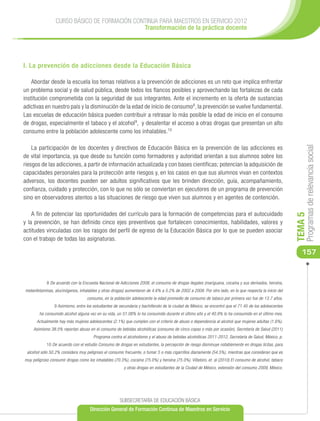 CURSO BÁSICO DE FORMACIÓN CONTINUA PARA MAESTROS EN SERVICIO 2012
                                              Transformación de la práctica docente




I. La prevención de adicciones desde la Educación Básica

    Abordar desde la escuela los temas relativos a la prevención de adicciones es un reto que implica enfrentar
un problema social y de salud pública, desde todos los flancos posibles y aprovechando las fortalezas de cada
institución comprometida con la seguridad de sus integrantes. Ante el incremento en la oferta de sustancias
adictivas en nuestro país y la disminución de la edad de inicio de consumo8, la prevención se vuelve fundamental.
Las escuelas de educación básica pueden contribuir a retrasar lo más posible la edad de inicio en el consumo
de drogas, especialmente el tabaco y el alcohol9, y desalentar el acceso a otras drogas que presentan un alto
consumo entre la población adolescente como los inhalables.10

    La participación de los docentes y directivos de Educación Básica en la prevención de las adicciones es




                                                                                                                                                            Programas de relevancia social
de vital importancia, ya que desde su función como formadores y autoridad orientan a sus alumnos sobre los
riesgos de las adicciones, a partir de información actualizada y con bases científicas; potencian la adquisición de
capacidades personales para la protección ante riesgos y, en los casos en que sus alumnos vivan en contextos
adversos, los docentes pueden ser adultos significativos que les brinden dirección, guía, acompañamiento,
confianza, cuidado y protección, con lo que no sólo se conviertan en ejecutores de un programa de prevención
sino en observadores atentos a las situaciones de riesgo que viven sus alumnos y en agentes de contención.

    A fin de potenciar las oportunidades del currículo para la formación de competencias para el autocuidado




                                                                                                                                                       TEMA 5
y la prevención, se han definido cinco ejes preventivos que fortalecen conocimientos, habilidades, valores y
actitudes vinculadas con los rasgos del perfil de egreso de la Educación Básica por lo que se pueden asociar
con el trabajo de todas las asignaturas.

                                                                                                                                                          157


            8 De acuerdo con la Encuesta Nacional de Adicciones 2008, el consumo de drogas ilegales (mariguana, cocaína y sus derivados, heroína,
metanfetaminas, alucinógenos, inhalables y otras drogas) aumentaron de 4.6% a 5.2% de 2002 a 2008. Por otro lado, en lo que respecta la inicio del
                                   consumo, en la población adolescente la edad promedio de consumo de tabaco por primera vez fue de 13.7 años.
                 9 Asimismo, entre los estudiantes de secundaria y bachillerato de la ciudad de México, se encontró que el 71.45 de los adolescentes
        ha consumido alcohol alguna vez en su vida, un 51.08% lo ha consumido durante el último año y el 40.9% lo ha consumido en el último mes.
      Actualmente hay más mujeres adolescentes (2.1%) que cumplen con el criterio de abuso o dependencia al alcohol que mujeres adultas (1.6%).
     Asimismo 38.5% reportan abuso en el consumo de bebidas alcohólicas (consumo de cinco copas o más por ocasión), Secretaría de Salud (2011)
                                       Programa contra el alcoholismo y el abuso de bebidas alcohólicas 2011-2012, Secretaría de Salud, México, p.
            10 De acuerdo con el estudio Consumo de drogas en estudiantes, la percepción de riesgo disminuye notablemente en drogas lícitas, para
 alcohol sólo 50.2% considera muy peligroso el consumo frecuente, o fumar 5 o más cigarrillos diariamente (54.5%), mientras que consideran que es
muy peligroso consumir drogas como los inhalables (70.3%), cocaína (75.0%) y heroína (75.0%). Villatoro, et. al (2010) El consumo de alcohol, tabaco
                                                        y otras drogas en estudiantes de la Ciudad de México, extensión del consumo 2009, México.




                                                      SUBSECRETARÍA DE EDUCACIÓN BÁSICA
                                     Dirección General de Formación Continua de Maestros en Servicio
 