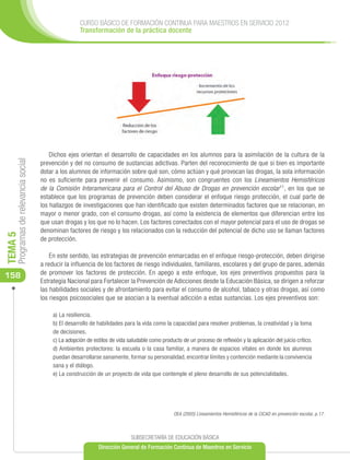 CURSO BÁSICO DE FORMACIÓN CONTINUA PARA MAESTROS EN SERVICIO 2012
                                                       Transformación de la práctica docente




                                          Dichos ejes orientan el desarrollo de capacidades en los alumnos para la asimilación de la cultura de la
     Programas de relevancia social




                                      prevención y del no consumo de sustancias adictivas. Parten del reconocimiento de que si bien es importante
                                      dotar a los alumnos de información sobre qué son, cómo actúan y qué provocan las drogas, la sola información
                                      no es suficiente para prevenir el consumo. Asimismo, son congruentes con los Lineamientos Hemisféricos
                                      de la Comisión Interamericana para el Control del Abuso de Drogas en prevención escolar11, en los que se
                                      establece que los programas de prevención deben considerar el enfoque riesgo protección, el cual parte de
                                      los hallazgos de investigaciones que han identificado que existen determinados factores que se relacionan, en
                                      mayor o menor grado, con el consumo drogas, así como la existencia de elementos que diferencian entre los
                                      que usan drogas y los que no lo hacen. Los factores conectados con el mayor potencial para el uso de drogas se
                                      denominan factores de riesgo y los relacionados con la reducción del potencial de dicho uso se llaman factores
TEMA 5




                                      de protección.

                                          En este sentido, las estrategias de prevención enmarcadas en el enfoque riesgo-protección, deben dirigirse
                                      a reducir la influencia de los factores de riesgo individuales, familiares, escolares y del grupo de pares, además
                                      de promover los factores de protección. En apego a este enfoque, los ejes preventivos propuestos para la
158
                                      Estrategia Nacional para Fortalecer la Prevención de Adicciones desde la Educación Básica, se dirigen a reforzar
                                      las habilidades sociales y de afrontamiento para evitar el consumo de alcohol, tabaco y otras drogas, así como
                                      los riesgos psicosociales que se asocian a la eventual adicción a estas sustancias. Los ejes preventivos son:

                                           a) La resiliencia.
                                           b) El desarrollo de habilidades para la vida como la capacidad para resolver problemas, la creatividad y la toma
                                           de decisiones.
                                           c) La adopción de estilos de vida saludable como producto de un proceso de reflexión y la aplicación del juicio crítico.
                                           d) Ambientes protectores: la escuela o la casa familiar, a manera de espacios vitales en donde los alumnos
                                           puedan desarrollarse sanamente, formar su personalidad, encontrar límites y contención mediante la convivencia
                                           sana y el diálogo.
                                           e) La construcción de un proyecto de vida que contemple el pleno desarrollo de sus potencialidades.




                                                                                                  OEA (2005) Lineamientos Hemisféricos de la CICAD en prevención escolar, p.17.



                                                                               SUBSECRETARÍA DE EDUCACIÓN BÁSICA
                                                                Dirección General de Formación Continua de Maestros en Servicio
 