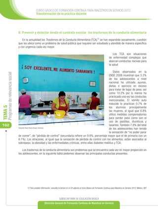 CURSO BÁSICO DE FORMACIÓN CONTINUA PARA MAESTROS EN SERVICIO 2012
                                                       Transformación de la práctica docente




                                      II. Prevenir y detectar desde el contexto escolar los trastornos de la conducta alimentaria

                                         En la actualidad los Trastornos de la Conducta Alimentaria (TCA)12 se han expandido socialmente, cuestión
                                      que los ubica como un problema de salud pública que requiere ser estudiado y atendido de manera específica
                                      y con urgencia cada vez mayor.

                                                                                                                                                       Los TCA son situaciones
                                                                                                                                                   de enfermedad complejas que
                                                                                                                                                   abarcan conductas nocivas para
                                                                                                                                                   la salud

                                                                                                                        Datos observados en la
     Programas de relevancia social




                                                                                                                   ENSE 2008 muestran que 3.2%
                                                                                                                   de los adolescentes a nivel
                                                                                                                   nacional ha utilizado ayunos,
                                                                                                                   dietas o ejercicio en exceso
                                                                                                                   para tratar de bajar de peso, así
                                                                                                                   como 10.2% por lo menos ha
                                                                                                                   practicado una vez las conductas
                                                                                                                   mencionadas. El vómito auto
                                                                                                                   inducido lo practican 0.7% de
TEMA 5




                                                                                                                   los alumnos principalmente
                                                                                                                   las mujeres, al igual que 0.8%
                                                                                                                   utiliza medidas compensatorias
                                                                                                                   para perder peso como son el
                                                                                                                   uso de pastillas, diuréticos y
162                                                                                                                laxantes. También 7.8% del total
                                      Fotografía: María Teresa Vázquez Contreras
                                                                                                                   de los adolescentes han tenido
                                                                                                                   la sensación de “no poder parar
                                      de comer”, de “pérdida de control” (secundaria refiere un 9.8%, porcentaje mayor que el de primaria con un
                                      6.1%). Los atracones, al igual que la sensación de pérdida de control con los alimentos, están asociados al
                                      sobrepeso, la obesidad y las enfermedades crónicas, entre ellas diabetes mellitus y TCA.

                                          Los trastornos de la conducta alimentaria son problemas que se encuentra cada vez en mayor proporción en
                                      los adolescentes, en la siguiente tabla podemos observar las principales conductas presentes.




                                             12 Para ampliar información, consultar la lectura en el CD adjunto al Curso Básico de Formación Continua para Maestros en Servicio 2012, México, SEP.



                                                                                    SUBSECRETARÍA DE EDUCACIÓN BÁSICA
                                                                  Dirección General de Formación Continua de Maestros en Servicio
 