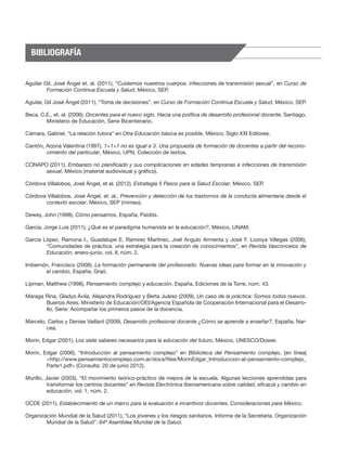 BIBLIOGRAFÍA


Aguilar Gil, José Ángel et. al. (2011), “Cuidemos nuestros cuerpos: infecciones de transmisión sexual”, en Curso de
         Formación Continua Escuela y Salud, México, SEP.

Aguilar, GiI José Ángel (2011), “Toma de decisiones”, en Curso de Formación Continua Escuela y Salud, México, SEP.

Beca, C.E., et. al. (2006), Docentes para el nuevo siglo. Hacia una política de desarrollo profesional docente, Santiago,
        Ministerio de Educación, Serie Bicentenario.

Cámara, Gabriel, “La relación tutora” en Otra Educación básica es posible, México, Siglo XXI Editores.

Cantón, Arjona Valentina (1997), 1+1+1 no es igual a 3. Una propuesta de formación de docentes a partir del recono-
        cimiento del particular, México, UPN, Colección de textos.

CONAPO (2011), Embarazo no planificado y sus complicaciones en edades tempranas e infecciones de transmisión
      sexual, México (material audiovisual y gráfico).

Córdova Villalobos, José Ángel, et al. (2012), Estrategia 5 Pasos para la Salud Escolar, México, SEP.

Córdova Villalobos, José Ángel, et. al., Prevención y detección de los trastornos de la conducta alimentaria desde el
       contexto escolar, México, SEP (mimeo).

Dewey, John (1998), Cómo pensamos, España, Paidós.

García, Jorge Luis (2011), ¿Qué es el paradigma humanista en la educación?, México, UNAM.

García López, Ramona I., Guadalupe E. Ramírez Martínez, Joel Angulo Armenta y José F. Lozoya Villegas (2006),
        “Comunidades de práctica: una estrategia para la creación de conocimientos”, en Revista Vasconcelos de
        Educación, enero-junio, vol. II, núm. 2.

Imbernón, Francisco (2008), La formación permanente del profesorado. Nuevas ideas para formar en la innovación y
       el cambio, España, Graó.

Lipman, Matthew (1998), Pensamiento complejo y educación, España, Ediciones de la Torre, núm. 43.

Maraga Rina, Gladys Ávila, Alejandra Rodríguez y Berta Juárez (2009), Un caso de la práctica: Somos todos nuevos,
       Buenos Aires, Ministerio de Educación/OEI/Agencia Española de Cooperación Internacional para el Desarro-
       llo, Serie: Acompañar los primeros pasos de la docencia.

Marcelo, Carlos y Denise Vaillant (2009), Desarrollo profesional docente ¿Cómo se aprende a enseñar?, España, Nar-
        cea.

Morin, Edgar (2001), Los siete saberes necesarios para la educación del futuro, México, UNESCO/Dower.

Morin, Edgar (2006), “Introducción al pensamiento complejo” en Biblioteca del Pensamiento complejo, [en línea]
        <http://www.pensamientocomplejo.com.ar/docs/files/MorinEdgar_Introduccion-al-pensamiento-complejo_
        Parte1.pdf> (Consulta: 20 de junio 2012).

Murillo, Javier (2003), “El movimiento teórico-práctico de mejora de la escuela. Algunas lecciones aprendidas para
          transformar los centros docentes” en Revista Electrónica Iberoamericana sobre calidad, eficacia y cambio en
          educación, vol. 1, núm. 2.

OCDE (2011), Establecimiento de un marco para la evaluación e incentivos docentes. Consideraciones para México.

Organización Mundial de la Salud (2011), “Los jóvenes y los riesgos sanitarios. Informe de la Secretaría. Organización
        Mundial de la Salud”. 64ª Asamblea Mundial de la Salud.
 