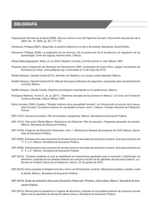 BIBLIOGRAFÍA


Organización Mundial de la Salud (2009), Vacuna contra el virus del Papiloma Humano. Documento de posición de la
        OMS. No. 15, 2009, pp. 84, 117-132.

Perrenoud, Philippe (2007), Desarrollar la práctica reflexiva en el oficio de enseñar, Barcelona, Graó/Colofón.

Perrenoud, Philippe (2008), La evaluación de los alumnos. De la producción de la excelencia a la regulación de los
        aprendizajes. Entre dos lógicas, Buenos Aires, Colihue.

Plazas Belausteguigoitia, Maite, et. al. (2012) Tarjetero Comida y Corrida activan tu vida, México, SEP.

Proyecto para el Desarrollo de Destrezas de Pensamiento 2006, Universidad de Puerto Rico, colegio Universitario de
        Humacao [en línea] <www.pddpupr.org> (consultado el 14 de mayo de 2012).

Radilla Vázquez, Claudia Cecilia (2012), Aprende con Reyhan y sus amigos sobre obesidad, México.

Radilla Vázquez, Claudia Cecilia (2012), Manual Guía para profesores de preguntas y respuestas para una alimentación
         correcta, México.

Radilla Vázquez, Claudia Cecilia, Aspectos psicológicos importantes en la adolescencia, México.

Rodríguez Martínez, Yuriria A., et. al. (2011), “Derechos sexuales de los jóvenes en México”, en Curso de Formación
        Continua Escuela y Salud, México, SEP.

Rubio Aurioles (1994), Eusebio, “Modelo holónico de la sexualidad humana”, en Introducción al estudio de la sexua-
        lidad humana: Conceptos básicos en sexualidad humana, tomo I, México, Consejo Nacional de Población/
        Porrúa.

SEP (1972), Educación primaria. Plan de estudios y programas, México, Secretaría de Educación Pública.

SEP (1974), Educación Media Básica. Resolutivos de Chetumal. Plan de estudios. Programas generales de estudio,
        México, Secretaría de Educación Pública.

SEP (1979), Programa de Educación Preescolar. Libro 1. Planificación General del programa de 1979, México, Secre-
        taría de Educación Pública.

SEP (2009), Orientaciones para la prevención de adicciones en escuelas de educación primaria. Guía para docentes de
        1°, 2° y 3°, México, Secretaría de Educación Pública.

SEP (2009), Orientaciones para la prevención de adicciones en escuelas de educación primaria. Guía para docentes de
        4°, 5° y 6°, México, Secretaría de Educación Pública.

SEP (2010), “Acuerdo mediante el cual se establecen los lineamientos generales para el expendio o distribución de
        alimentos y bebidas en los establecimientos de consumo escolar de los planteles de educación básica”, pu-
        blicado en el Diario Oficial de la Federación, México, 23 de agosto de 2010.

SEP (2010), Cómo preparar el refrigerio escolar y tener una Alimentación correcta. Manual para padres y madres y toda
         la familia, México, Secretaría de Educación Pública.


SEP (2010), Guías de activación física para Educación Preescolar, Primaria y Secundaria, México, Secretaría de Edu-
         cación Pública.

SEP (2010), Manual para la preparación e higiene de alimentos y bebidas en los establecimientos de consumo escolar
        básico de los planteles de educación básica, México, Secretaría de Educación Pública.
 
