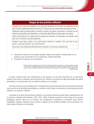 CURSO BÁSICO DE FORMACIÓN CONTINUA PARA MAESTROS EN SERVICIO 2012
                                           Transformación de la práctica docente




                                     Rasgos de una práctica reflexiva1
        Acepta que es parte del problema y es capaz de reconocer en él mismo las prácticas de las
        que no tiene espontáneamente conciencia, e incluso que nos esforzamos por pasar por alto.
        Reflexiona sobre la propia historia, la familia, la cultura, los gustos y aversiones, la relación con los
        demás, las angustias y las obsesiones. La formación debe dotar la mirada sobre uno mismo.




                                                                                                                                                          Retos para una nueva práctica educativa
        Sabe comunicarse en un registro que no agrave las tensiones, lo silenciado o las heridas, sino
        que, por el contrario, permita explicarse.
        Analiza lo que hace a diario y las razones para continuar o cambiar. ¿Por qué hace lo que
        hace?, ¿con qué derecho?, ¿en virtud de qué?
        Renuncia a los problemas definitivamente resueltos y a los juicios egocéntricos.



      •	 	 omenten al interior de los equipos aquellos rasgos que requieren complementar en su
         C
         práctica y que, de acuerdo con sus condiciones, puedan desarrollar.
      •	 	 ompartan en plenaria sus conclusiones.
         C




                                                                                                                                                     TEMA 1
                        1 Basado en algunos ejemplos de las 10 razones que Perrenoud plantea para promover una práctica reflexiva vinculada
                           a la evolución y necesidades recientes de los sistemas educativos, en el capítulo 2 “Saber reflexionar sobre la propia
                         práctica: ¿Es éste el objetivo fundamental de la formación de los enseñantes?” en Desarrollar la práctica reflexiva en el
                                                                                                                               oficio de enseñar.



                                                                                                                                                         17
    En algún momento todos nos cuestionamos lo que hacemos, sin por ello convertirnos en un practicante
reflexivo; para serlo es necesario que este ejercicio de reflexión se convierta en algo permanente que aporte
alternativas y se inscriba dentro de una relación analítica con la realidad.

    Tal como se revisó en el Curso Básico 2011 el propósito es que el personal docente asuma la práctica reflexiva
como una forma de identidad que considere su contexto, como el lugar, la naturaleza y las consecuencias de la
reflexión en el quehacer cotidiano.

    Las bases de la figura del practicante reflexivo se encuentran presentes desde Dewey, especialmente con
la noción de reflective action (Dewey, 1933, 1947, 1993). Podemos encontrar la misma idea en los grandes
pedagogos, quienes, cada uno a su manera, han considerado al enseñante o al educador como inventor,
investigador, artesano, aventurero que se atreve a alejarse de los senderos trazados y que se perdería si no
fuera porque reflexiona con intensidad.




                                                   SUBSECRETARÍA DE EDUCACIÓN BÁSICA
                               Dirección General de Formación Continua de Maestros en Servicio
 