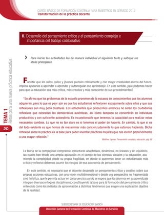 CURSO BÁSICO DE FORMACIÓN CONTINUA PARA MAESTROS EN SERVICIO 2012
                                                              Transformación de la práctica docente




                                                 II. Desarrollo del pensamiento crítico y el pensamiento complejo e
                                                     importancia del trabajo colaborativo



                                                   ››   Para iniciar las actividades lea de manera individual el siguiente texto y subraye las
     Retos para una nueva práctica educativa




                                                        ideas principales.




                                                  F   acilitar que los niños, niñas y jóvenes piensen críticamente y con mayor creatividad acerca del futuro,
                                               implica ayudarles a aprender a aprender y autorregular ese aprendizaje. En este sentido ¿qué podemos hacer
                                               para que la educación sea más crítica, más creativa y más consciente de sus procedimientos?

                                                  “Se afirma que los problemas de la escuela provienen de la escasez de conocimientos que los alumnos
                                               adquieren, pero lo que es peor aún es que los estudiantes reflexionen escasamente sobre ellos y que sus
                                               reflexiones son muy poco creativas. Los estudiantes que producimos entonces no serán los ciudadanos
TEMA 1




                                               reflexivos que necesitan las democracias auténticas, así como tampoco se convertirán en individuos
                                               productivos y con suficiente autoestima. Es incuestionable que tenemos la capacidad para realizar estos
                                               necesarios cambios. Lo que no es tan claro es si tenemos el poder de hacerlo. En cambio, lo que si es
                                               del todo evidente es que hemos de reexaminar más concienzudamente lo que estamos haciendo. Dicha
 20
                                               reflexión sobre la práctica es la base para poder inventar prácticas mejores que nos inviten posteriormente
                                               a una mayor reflexión.”
                                                                                                                      Matthew, Lipman, Pensamiento complejo y educación, pág. 68




                                                  La teoría de la complejidad comprende estructuras adaptativas, dinámicas, no lineales y sin equilibrio,
                                                  las cuales han tenido una amplia aplicación en el campo de las ciencias sociales y la educación, asu-
                                                  miendo la complejidad desde su propia fragilidad, en donde si queremos tener un estudiantado más
                                                  crítico y reflexivo debemos asumir los riesgos de esa autonomía de pensamiento.

                                                      En este sentido, es necesario que el docente desarrolle un pensamiento crítico y creativo sobre sus
                                                  propias acciones educativas, con una visión multidimensional y desde una perspectiva no fragmentada
                                                  sino holística, que le permita actuar en congruencia cuando se espera que los alumnos en su aprendizaje
                                                  integren diversos enfoques disciplinares, constituyendo la base para la formación del pensamiento crítico
                                                  entendido como los métodos de aproximación a distintos fenómenos que exigen una explicación objetiva
                                                  de la realidad.



                                                                                  SUBSECRETARÍA DE EDUCACIÓN BÁSICA
                                                                     Dirección General de Formación Continua de Maestros en Servicio
 