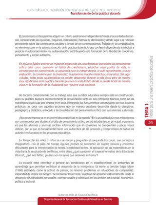CURSO BÁSICO DE FORMACIÓN CONTINUA PARA MAESTROS EN SERVICIO 2012
                                        Transformación de la práctica docente




   El pensamiento crítico permite adquirir un criterio autónomo e independiente frente a los contextos históri-
cos, considerando las injusticias, prejuicios, estereotipos y formas de dominación y dando lugar a la reflexión
permanente sobre las convenciones sociales y formas de ser contemporáneas. Trabajar en la complejidad es
un elemento clave en la auto construcción de la práctica docente, lo que confiere independencia intelectual y
propicia el autoconocimiento y la autoevaluación; contribuyendo a la formación de la libertad de conciencia,
pensamiento y acción autónoma.




                                                                                                                       Retos para una nueva práctica educativa
   En el Curso Básico anterior se revisaron algunas de las características esenciales del pensamiento
   crítico tales como: promover el hábito de cuestionarse, escuchar otros puntos de vista, la
   construcción del conocimiento, la capacidad para la independencia, el auto conocimiento, la auto
   evaluación, la convivencia en la diversidad, la autonomía moral e intelectual, entre otros. Sin lugar
   a dudas, todas estas características se pueden desarrollar durante la vida diaria pero de manera
   muy significativa en la práctica docente, pues es en este ámbito donde se puede incidir de manera
   clara en la formación de la ciudadanía que requiere esta sociedad.


   Un docente comprometido con su trabajo sabe que su labor educativa siempre está en construcción,
pues su práctica buscará constantemente la actualización tanto en sus referentes teóricos como en las
estrategias didácticas que emplea en el aula, integrando los fundamentos conceptuales con sus saberes




                                                                                                                  TEMA 1
prácticos, es decir con aquellas acciones que de manera cotidiana desarrolla desde lo disciplinar,
pedagógico y didáctico, enfocado a la consolidación del pensamiento crítico con sus alumnos y alumnas.

     ¿Nos encontramos ya en este nivel de complejidad en la escuela? En la actualidad aún nos enfrentamos
con comentarios que aluden a la falta de pensamiento crítico en los estudiantes, el principal argumento               21
es que los alumnos y alumnas reciben información que en ocasiones no comprenden y pocas veces
utilizan, por lo que es fundamental hacer una autocrítica de las acciones y compromisos de todos los
actores involucrados en los procesos educativos.

    En Preescolar los niños y niñas se cuestionan y preguntan el porqué de las cosas, son curiosos e
imaginativos; con el paso del tiempo algunos jóvenes se convierten en sujetos pasivos y presentan
dificultades para la interpretación de textos, la habilidad lectora, la aplicación de las matemáticas en la
vida diaria, la resolución de conflictos, entre otros, ¿qué sucede en el trayecto formativo de la Educación
Básica?, ¿qué nos falta?; ¿cuáles son los retos que debemos enfrentar?

    La escuela debe contribuir a generar las condiciones en el establecimiento de ambientes de
aprendizaje que permitan contribuir al desarrollo de la inteligencia, tal como lo concibe Edgar Morin
(1986) entendida como la aptitud de pensar, de resolver problemas en situaciones de complejidad,
capacidad de utilizar los riesgos, de reconocer los errores, la aptitud de aprender estrechamente unida al
desarrollo de actividades personales, interpersonales y colectivas, en los ámbitos de lo social, económico,
político y cultural.



                                        SUBSECRETARÍA DE EDUCACIÓN BÁSICA
                          Dirección General de Formación Continua de Maestros en Servicio
 