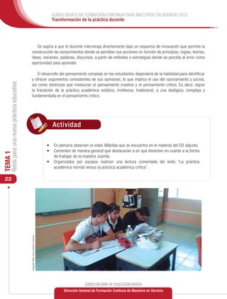 CURSO BÁSICO DE FORMACIÓN CONTINUA PARA MAESTROS EN SERVICIO 2012
                                                                                              Transformación de la práctica docente




                                                    Se aspira a que el docente intervenga directamente bajo un esquema de innovación que permita la
                                                 construcción de conocimientos donde se perciban sus acciones en función de principios, reglas, teorías,
                                                 ideas, nociones, palabras, discursos, a partir de métodos o estrategias donde se perciba al error como
                                                 oportunidad para aprender.

                                                     El desarrollo del pensamiento complejo en los estudiantes dependerá de la habilidad para identificar
                                                 y ofrecer argumentos consistentes de sus opiniones, lo que implica el uso del razonamiento y juicios,
     Retos para una nueva práctica educativa




                                                 así como destrezas que involucran el pensamiento creativo y el pensamiento crítico. Es decir, lograr
                                                 la transición de la práctica académica estática, irreflexiva, tradicional, a una dialógica, compleja y
                                                 fundamentada en el pensamiento crítico.




                                                                                               Actividad

                                                                                            •	 	 n plenaria observen el video Milpillas que se encuentra en el material del CD adjunto.
                                                                                               E
                                                                                            •	 	 omenten de manera general qué destacarían o en qué disienten en cuanto a la forma
                                                                                               C
TEMA 1




                                                                                               de trabajar de la maestra Juanita.
                                                                                            •	 	rganizados por equipos realicen una lectura comentada del texto “La práctica
                                                                                               O
                                                                                               académica normal versus la práctica académica crítica”.

 22
                                               Fotografía: María Teresa Vázquez Contreras




                                                                                                                   SUBSECRETARÍA DE EDUCACIÓN BÁSICA
                                                                                                      Dirección General de Formación Continua de Maestros en Servicio
 