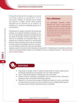 CURSO BÁSICO DE FORMACIÓN CONTINUA PARA MAESTROS EN SERVICIO 2012
                                                               Transformación de la práctica docente




                                               El desarrollo del pensamiento complejo en la escuela
                                               no se lleva a cabo de un día para otro, ni en un
                                               ciclo escolar completo, es necesario que se trabaje
                                                                                                                      Para reflexionar:
                                               con paciencia y cuidado, siempre dando ejemplos
                                                                                                                      Los aprendizajes esperados vuelven
                                               adecuados que se relacionen con el contexto y la
                                                                                                                      operativa esta visión, ya que permiten
                                               realidad, con un grado de complejidad acorde con el
                                                                                                                      comprender la relación multidimensional
                                               nivel educativo.
                                                                                                                      del Mapa curricular y articulan el sentido
     Retos para una nueva práctica educativa




                                                                                                                      del logro educativo como expresiones del
                                               Considerando los aspectos relevantes del pensamiento
                                                                                                                      crecimiento y del desarrollo de la persona,
                                               complejo, en la siguiente actividad se presenta un cua-
                                                                                                                      como ente productivo y determinante del
                                               dro con los aprendizajes esperados correspondientes a
                                                                                                                      sistema social y humano.
                                               los niveles de Prescolar, Primaria y Secundaria. En tér-
                                               minos de la articulación de la Educación Básica, sería                 SEP, 2011 Acuerdo 592 por el que se establece
                                               relevante que el análisis se realice en un nivel educativo          la Articulación de la Educación Básica: 35; Plan de
                                                                                                                                 Estudios 2011, Educación Básica, SEP
                                               diferente al que se pertenece para contar con referentes
                                               de mayor amplitud y complejidad. Asimismo, una varian-
                                               te de la actividad es seleccionar algún otro aprendizaje
                                               esperado a partir de la revisión de los Programas de estudio 2011. Recuerde que los materiales de todos los
                                               niveles de la Educación Básica pueden ser consultados en línea en la siguiente dirección: <http://basica.sep.
                                               gob.mx/reformaintegral>.
TEMA 1




 28

                                                               Actividad

                                                            •	 	 rganizados en equipos, revisen el siguiente cuadro donde se muestran algunos de los
                                                               O
                                                               aprendizajes esperados que corresponden a los tres niveles educativos.
                                                            •	 Lean el “Aprendizaje esperado” planteado para cada uno de éstos.
                                                            •	 Revisen la lista de “Cualidades y capacidades” que se encuentra al final y seleccionen
                                                               aquella que mejor corresponda al aprendizaje esperado.
                                                            •	 Registren, en la tercera columna alguna actividad que realizan en el aula y que atienda
                                                               a la relación de las columnas uno y dos, consideren que las actividades deben procurar
                                                               el planteamiento de desafíos intelectuales para los estudiantes.




                                                                                    SUBSECRETARÍA DE EDUCACIÓN BÁSICA
                                                                       Dirección General de Formación Continua de Maestros en Servicio
 