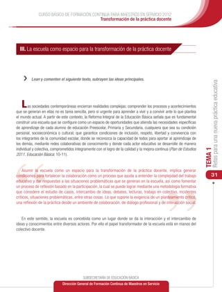 CURSO BÁSICO DE FORMACIÓN CONTINUA PARA MAESTROS EN SERVICIO 2012
                                           Transformación de la práctica docente




  III. La escuela como espacio para la transformación de la práctica docente




    ››   Lean y comenten el siguiente texto, subrayen las ideas principales.




                                                                                                                            Retos para una nueva práctica educativa
   L    as sociedades contemporáneas encierran realidades complejas; comprender los procesos y acontecimientos
que se generan en ellas no es tarea sencilla, pero sí urgente para aprender a vivir y a convivir ante lo que plantea
el mundo actual. A partir de este contexto, la Reforma Integral de la Educación Básica señala que es fundamental
construir una escuela que se configure como un espacio de oportunidades que atienda las necesidades específicas
de aprendizaje de cada alumno de educación Preescolar, Primaria y Secundaria, cualquiera que sea su condición
personal, socioeconómica o cultural; que garantice condiciones de inclusión, respeto, libertad y convivencia con
los integrantes de la comunidad escolar, donde se reconozca la capacidad de todos para aportar al aprendizaje de
los demás, mediante redes colaborativas de conocimiento y donde cada actor educativo se desarrolle de manera
individual y colectiva, comprometidos íntegramente con el logro de la calidad y la mejora continua (Plan de Estudios




                                                                                                                       TEMA 1
2011. Educación Básica: 10-11).


    Asumir la escuela como un espacio para la transformación de la práctica docente, implica generar
condiciones para fortalecer la colaboración como un proceso que ayuda a entender la complejidad del trabajo                31
educativo y dar respuestas a las situaciones problemáticas que se generan en la escuela, así como fomentar
un proceso de reflexión basado en la participación, la cual se puede lograr mediante una metodología formativa
que considere el estudio de casos, intercambio de ideas, debates, lecturas, trabajo en colectivo, incidentes
críticos, situaciones problemáticas, entre otras cosas. Lo que supone la exigencia de un planteamiento crítico,
una reflexión de la práctica desde un ambiente de colaboración, de diálogo profesional y de interacción social.


   En este sentido, la escuela es concebida como un lugar donde se da la interacción y el intercambio de
ideas y conocimientos entre diversos actores. Por ello el papel transformador de la escuela está en manos del
colectivo docente.




                                           SUBSECRETARÍA DE EDUCACIÓN BÁSICA
                             Dirección General de Formación Continua de Maestros en Servicio
 